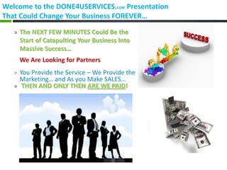 Welcome to the DONE4USERVICES.COM Presentation
That Could Change Your Business FOREVER…

   » The NEXT FEW MINUTES Could Be the
     Start of Catapulting Your Business Into
     Massive Success…
     We Are Looking for Partners
   » You Provide the Service – We Provide the
     Marketing… and As you Make SALES…
   » THEN AND ONLY THEN ARE WE PAID!
 
