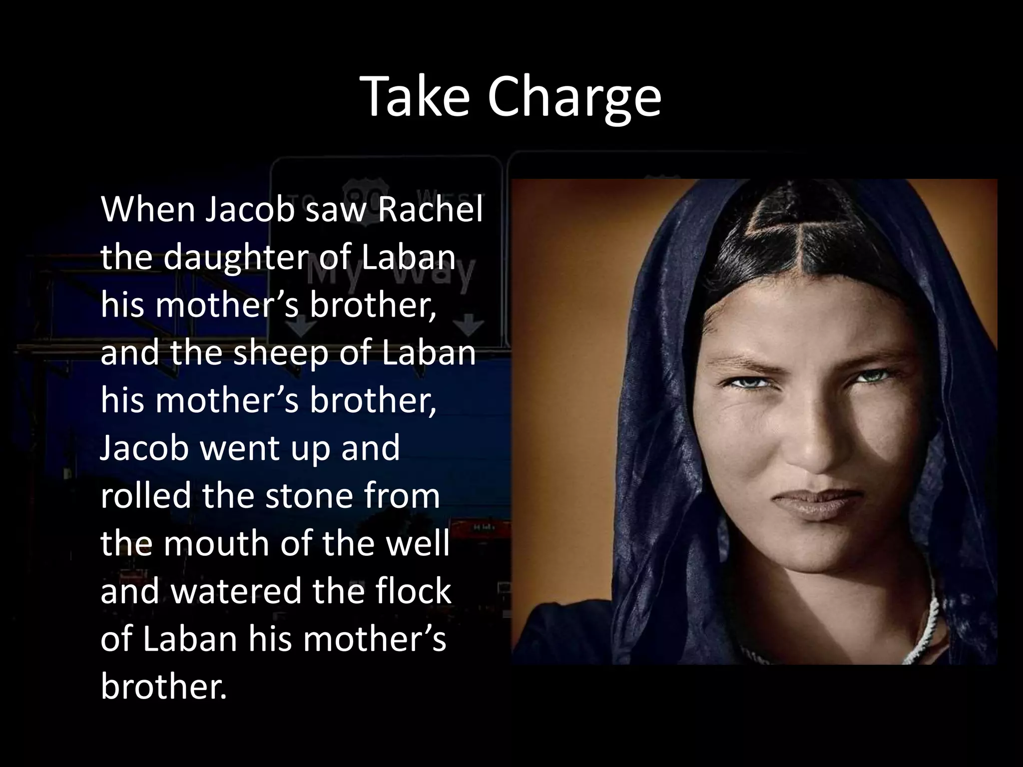Take Charge
When Jacob saw Rachel
the daughter of Laban
his mother’s brother,
and the sheep of Laban
his mother’s brother,
Jacob went up and
rolled the stone from
the mouth of the well
and watered the flock
of Laban his mother’s
brother.
Ecclesiastes 9:10
Whatever your hand
finds to do, do it with all
your might;
Romans 12:11 not lagging
behind in diligence,
fervent in spirit, serving
the Lord;
 