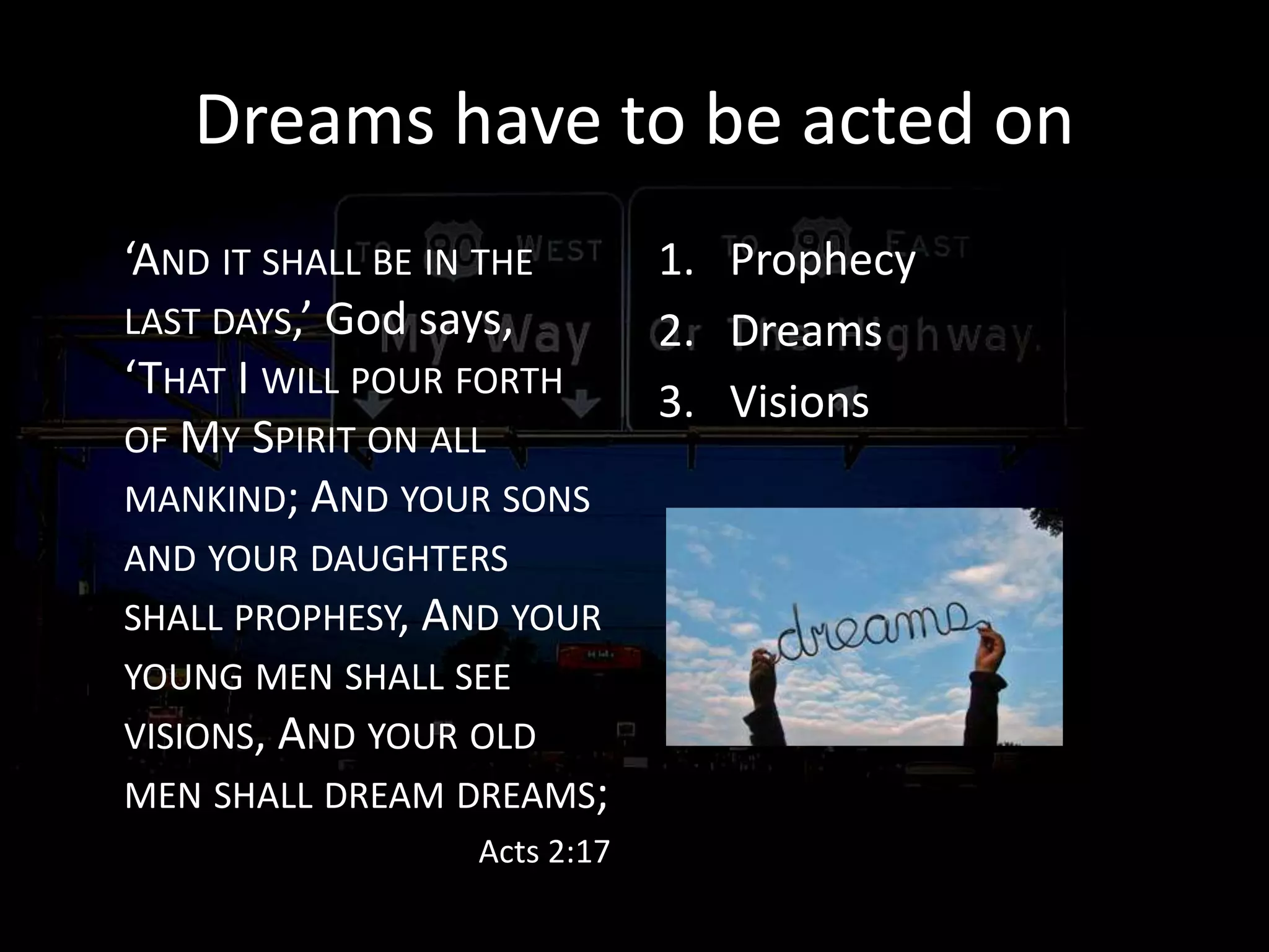 Dreams have to be acted on
‘AND IT SHALL BE IN THE
LAST DAYS,’ God says,
‘THAT I WILL POUR FORTH
OF MY SPIRIT ON ALL
MANKIND; AND YOUR SONS
AND YOUR DAUGHTERS
SHALL PROPHESY, AND YOUR
YOUNG MEN SHALL SEE
VISIONS, AND YOUR OLD
MEN SHALL DREAM DREAMS;
Acts 2:17
1. Prophecy
2. Dreams
3. Visions
 