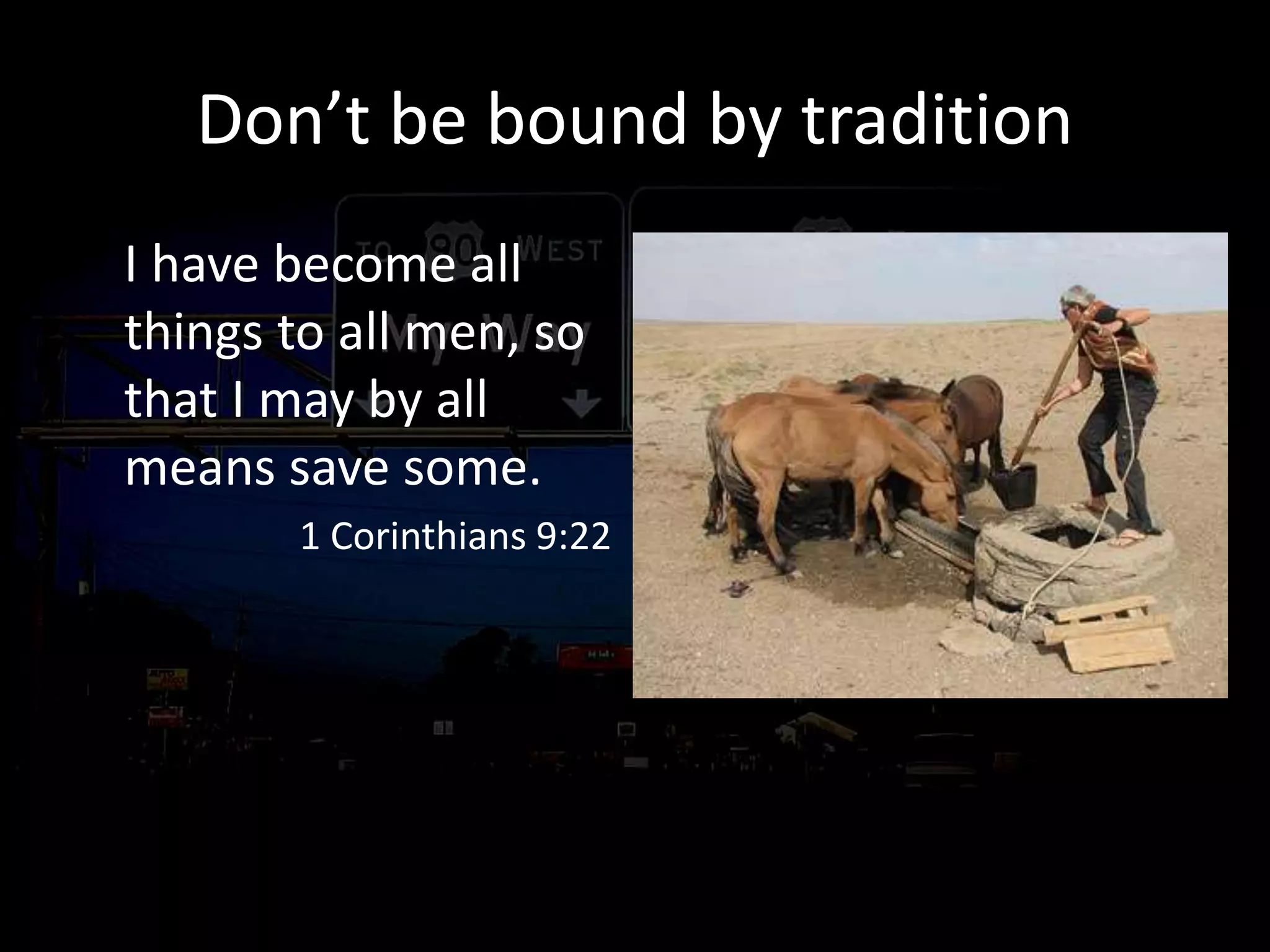 Don’t be bound by tradition
I have become all
things to all men, so
that I may by all
means save some.
1 Corinthians 9:22
just as I also please
all men in all things,
not seeking my own
profit but the profit
of the many, so that
they may be saved.
1 Corinthians 10:33
 