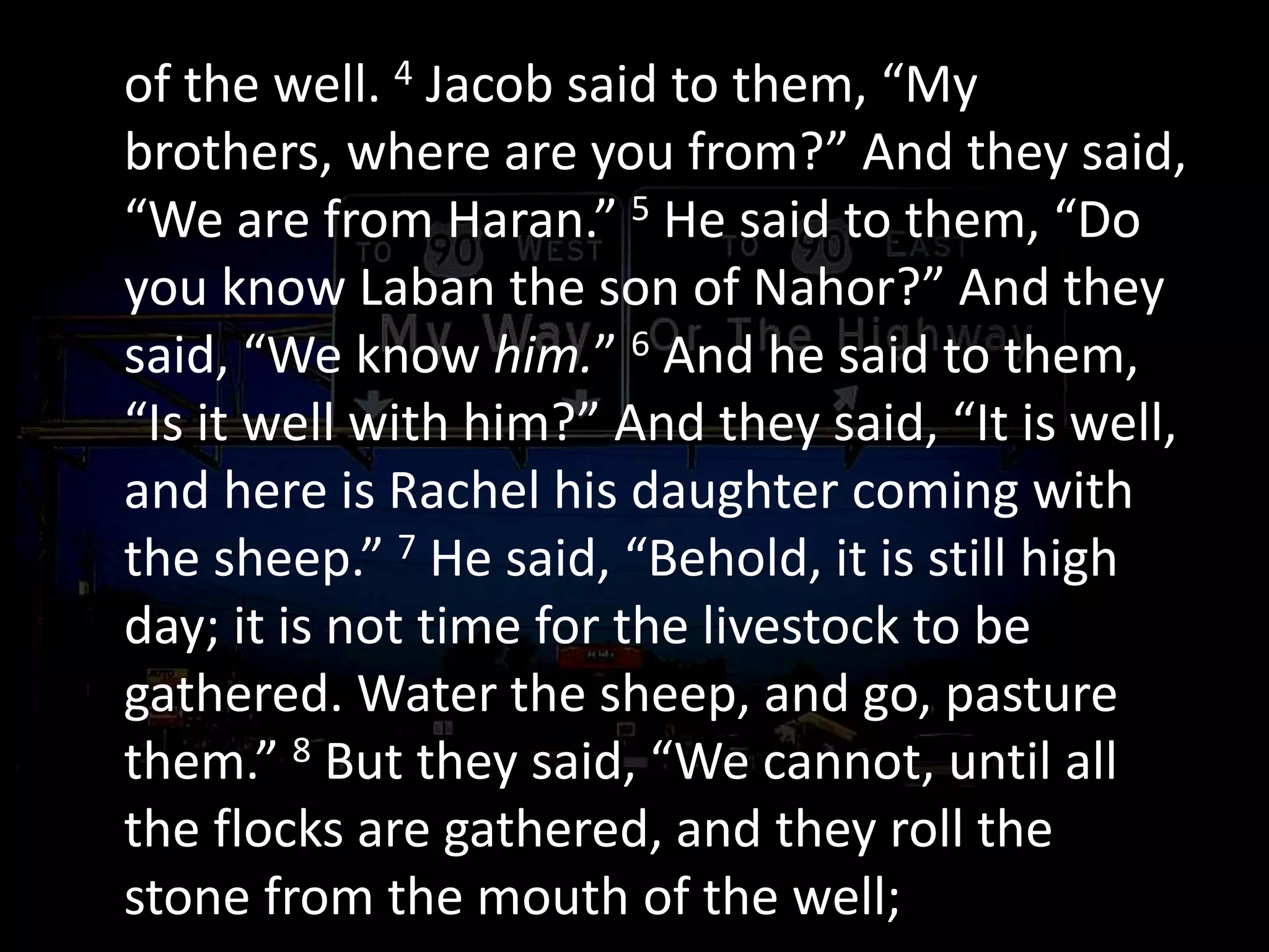of the well. 4 Jacob said to them, “My
brothers, where are you from?” And they said,
“We are from Haran.” 5 He said to them, “Do
you know Laban the son of Nahor?” And they
said, “We know him.” 6 And he said to them,
“Is it well with him?” And they said, “It is well,
and here is Rachel his daughter coming with
the sheep.” 7 He said, “Behold, it is still high
day; it is not time for the livestock to be
gathered. Water the sheep, and go, pasture
them.” 8 But they said, “We cannot, until all
the flocks are gathered, and they roll the
stone from the mouth of the well;
 