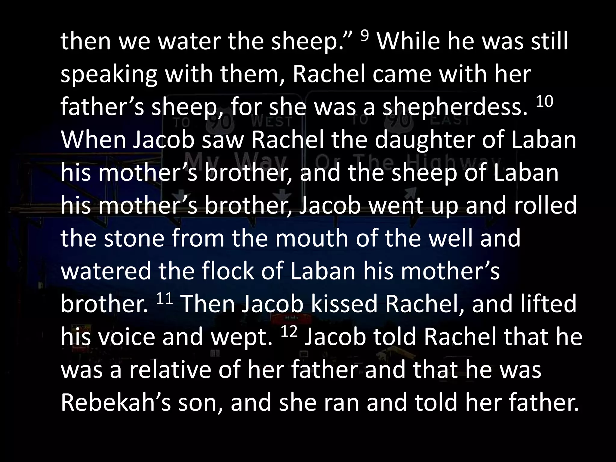 then we water the sheep.” 9 While he was still
speaking with them, Rachel came with her
father’s sheep, for she was a shepherdess. 10
When Jacob saw Rachel the daughter of Laban
his mother’s brother, and the sheep of Laban
his mother’s brother, Jacob went up and rolled
the stone from the mouth of the well and
watered the flock of Laban his mother’s
brother. 11 Then Jacob kissed Rachel, and lifted
his voice and wept. 12 Jacob told Rachel that he
was a relative of her father and that he was
Rebekah’s son, and she ran and told her father.
 