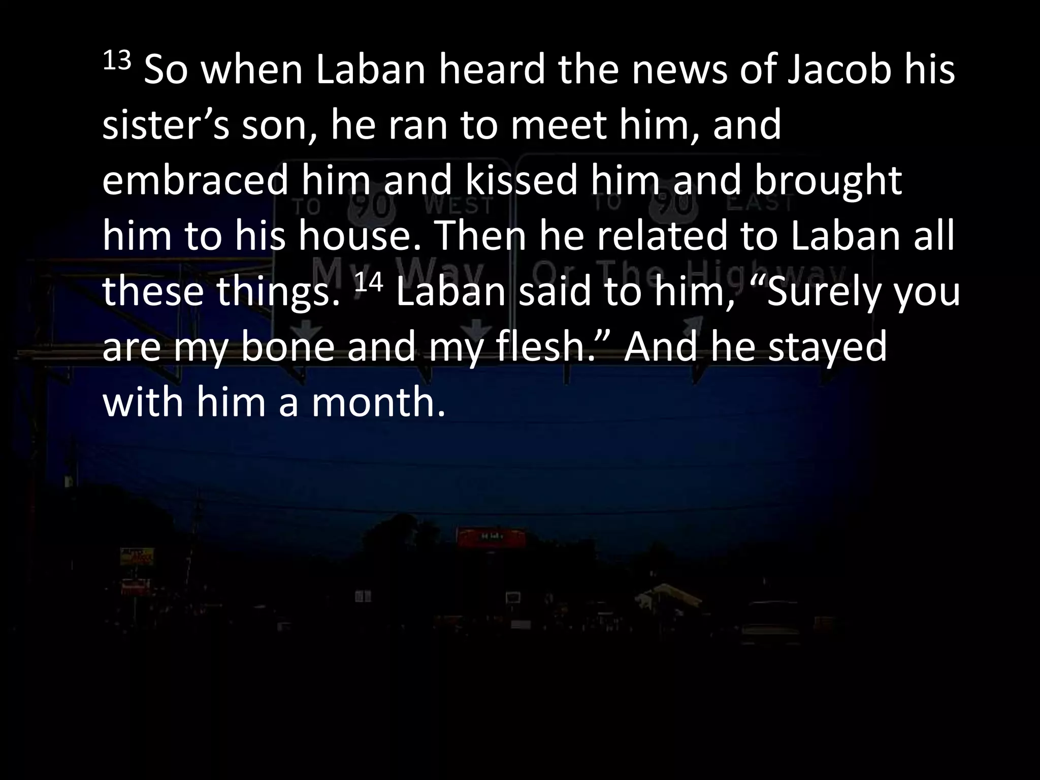 13 So when Laban heard the news of Jacob his
sister’s son, he ran to meet him, and
embraced him and kissed him and brought
him to his house. Then he related to Laban all
these things. 14 Laban said to him, “Surely you
are my bone and my flesh.” And he stayed
with him a month.
 