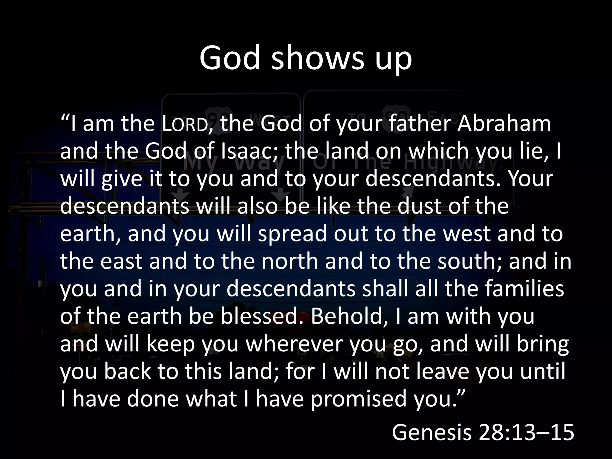 God shows up
“I am the LORD, the God of your father Abraham
and the God of Isaac; the land on which you lie, I
will give it to you and to your descendants. Your
descendants will also be like the dust of the
earth, and you will spread out to the west and to
the east and to the north and to the south; and in
you and in your descendants shall all the families
of the earth be blessed. Behold, I am with you
and will keep you wherever you go, and will bring
you back to this land; for I will not leave you until
I have done what I have promised you.”
Genesis 28:13–15
 