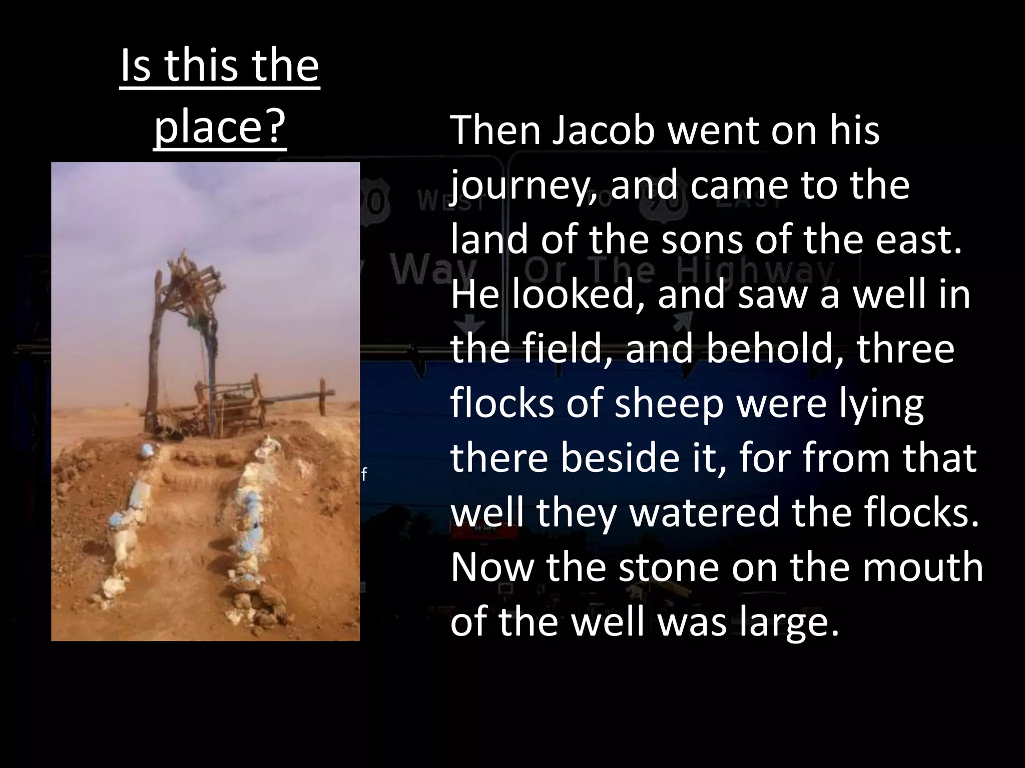Is this the
place? Then Jacob went on his
journey, and came to the
land of the sons of the east.
He looked, and saw a well in
the field, and behold, three
flocks of sheep were lying
there beside it, for from that
well they watered the flocks.
Now the stone on the mouth
of the well was large.
No road map
Traveling by landmark
Ask along the way
Behold, I am with you and will keep
you wherever you go
Genesis 29:4–5 (NASB95)
4 Jacob said to them, “My brothers,
where are you from?” And they said,
“We are from Haran.” 5 He said to
them, “Do you know Laban the son of
Nahor?” And they said, “We know
him.”
 