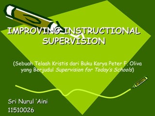 IMPROVING INSTRUCTIONAL
      SUPERVISION

 (Sebuah Telaah Kristis dari Buku Karya Peter F. Oliva
    yang Berjudul Supervision for Today’s Schools)




Sri Nurul ‘Aini
11510026
 