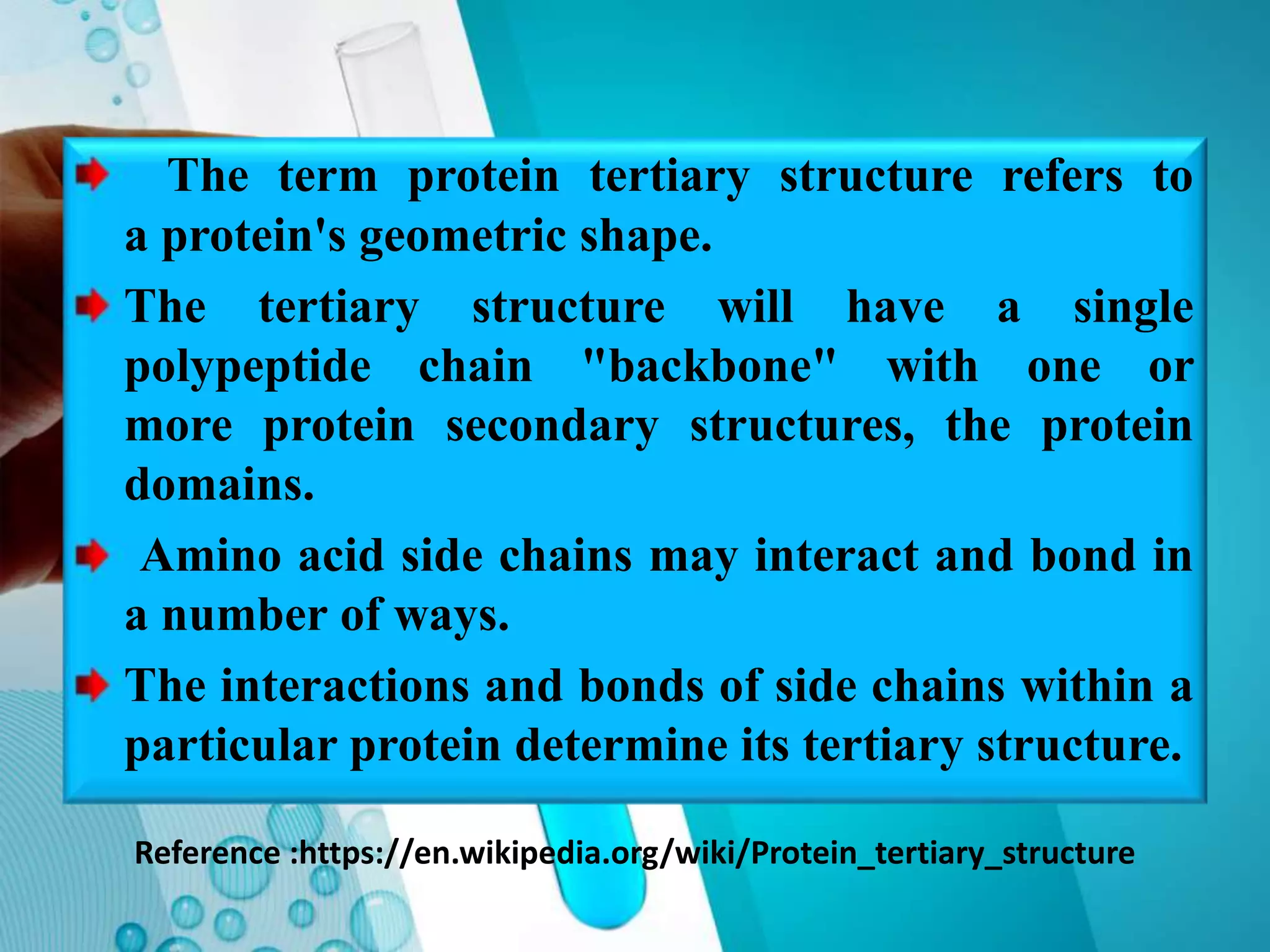 Reference :https://en.wikipedia.org/wiki/Protein_tertiary_structure
The term protein tertiary structure refers to
a protein's geometric shape.
The tertiary structure will have a single
polypeptide chain "backbone" with one or
more protein secondary structures, the protein
domains.
Amino acid side chains may interact and bond in
a number of ways.
The interactions and bonds of side chains within a
particular protein determine its tertiary structure.