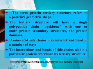 Reference :https://en.wikipedia.org/wiki/Protein_tertiary_structure
The term protein tertiary structure refers to
a protein's geometric shape.
The tertiary structure will have a single
polypeptide chain "backbone" with one or
more protein secondary structures, the protein
domains.
Amino acid side chains may interact and bond in
a number of ways.
The interactions and bonds of side chains within a
particular protein determine its tertiary structure.
 