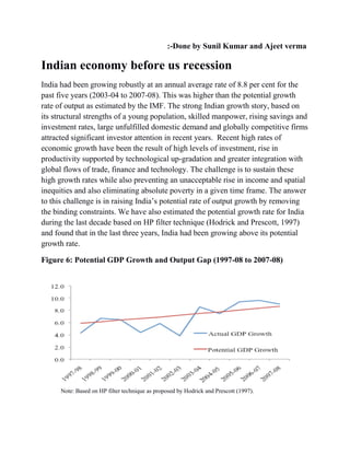:-Done by Sunil Kumar and Ajeet verma
Indian economy before us recession
India had been growing robustly at an annual average rate of 8.8 per cent for the
past five years (2003-04 to 2007-08). This was higher than the potential growth
rate of output as estimated by the IMF. The strong Indian growth story, based on
its structural strengths of a young population, skilled manpower, rising savings and
investment rates, large unfulfilled domestic demand and globally competitive firms
attracted significant investor attention in recent years. Recent high rates of
economic growth have been the result of high levels of investment, rise in
productivity supported by technological up-gradation and greater integration with
global flows of trade, finance and technology. The challenge is to sustain these
high growth rates while also preventing an unacceptable rise in income and spatial
inequities and also eliminating absolute poverty in a given time frame. The answer
to this challenge is in raising India’s potential rate of output growth by removing
the binding constraints. We have also estimated the potential growth rate for India
during the last decade based on HP filter technique (Hodrick and Prescott, 1997)
and found that in the last three years, India had been growing above its potential
growth rate.
Figure 6: Potential GDP Growth and Output Gap (1997-08 to 2007-08)
Note: Based on HP filter technique as proposed by Hodrick and Prescott (1997).
 
