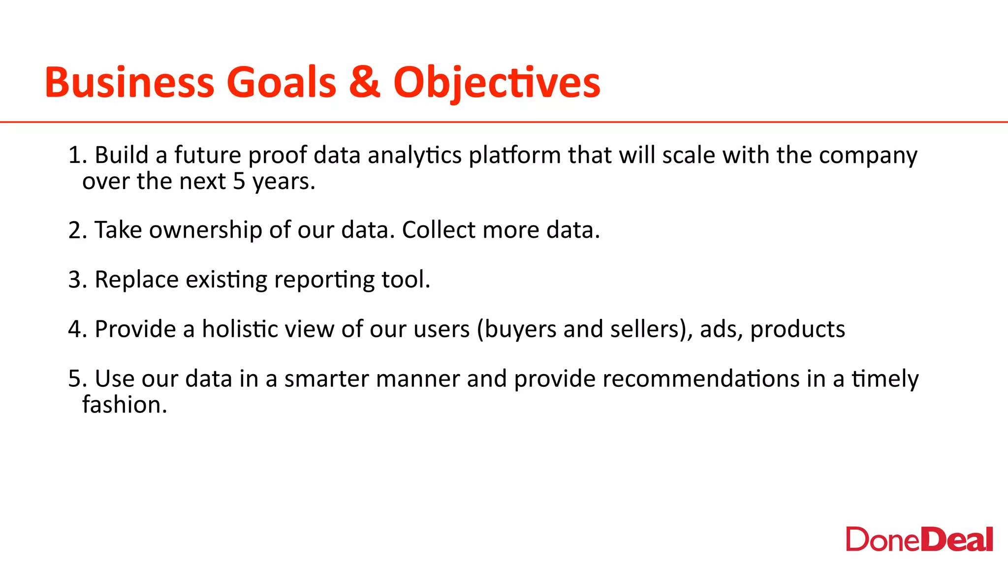 Business	
  Goals	
  &	
  Objec6ves
1.	
  Build	
  a	
  future	
  proof	
  data	
  analy2cs	
  pla5orm	
  that	
  will	
  scale	
  with	
  the	
  company	
  
over	
  the	
  next	
  5	
  years.	
  
2.	
  Take	
  ownership	
  of	
  our	
  data.	
  Collect	
  more	
  data.	
  
3.	
  Replace	
  exis2ng	
  repor2ng	
  tool.	
  
4.	
  Provide	
  a	
  holis2c	
  view	
  of	
  our	
  users	
  (buyers	
  and	
  sellers),	
  ads,	
  products	
  
5.	
  Use	
  our	
  data	
  in	
  a	
  smarter	
  manner	
  and	
  provide	
  recommenda2ons	
  in	
  a	
  2mely	
  
fashion.	
  
 