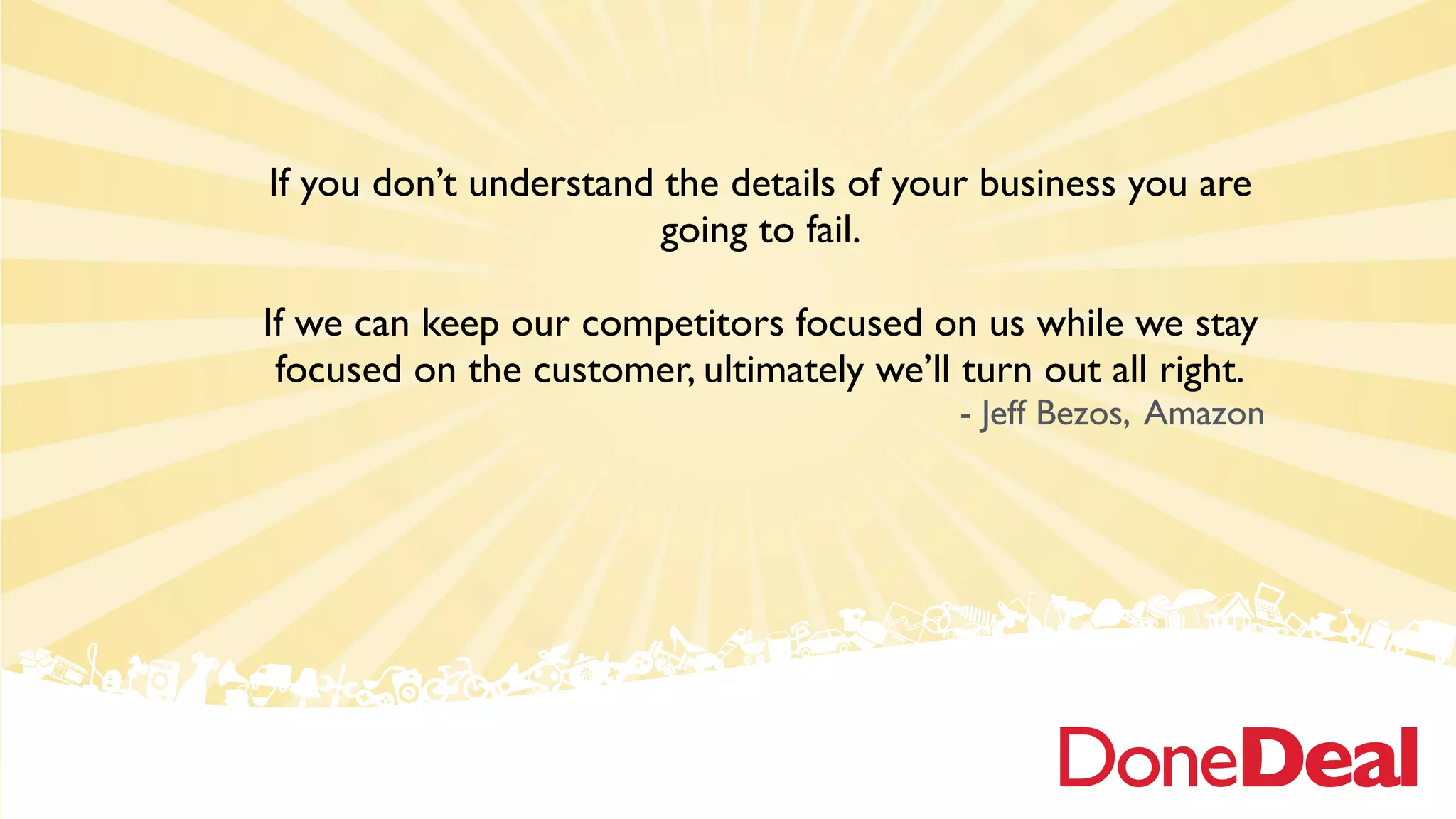 If you don’t understand the details of your business you are
going to fail.
If we can keep our competitors focused on us while we stay
focused on the customer, ultimately we’ll turn out all right.
- Jeff Bezos, Amazon
 