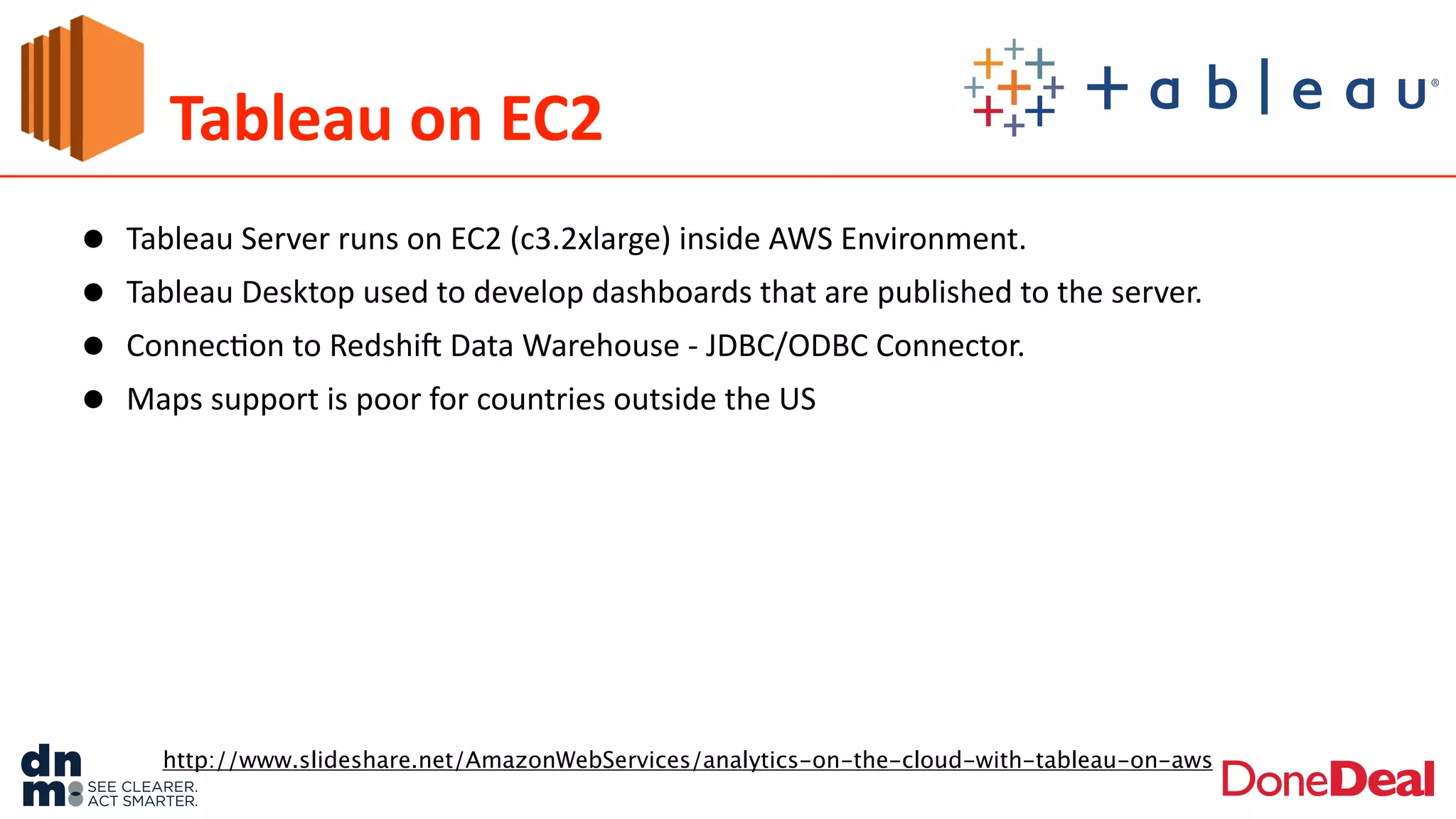 Tableau	
  on	
  EC2
• Tableau	
  Server	
  runs	
  on	
  EC2	
  (c3.2xlarge)	
  inside	
  AWS	
  Environment.	
  	
  
• Tableau	
  Desktop	
  used	
  to	
  develop	
  dashboards	
  that	
  are	
  published	
  to	
  the	
  server.	
  
• Connec2on	
  to	
  Redshif	
  Data	
  Warehouse	
  -­‐	
  JDBC/ODBC	
  Connector.	
  
• Maps	
  support	
  is	
  poor	
  for	
  countries	
  outside	
  the	
  US
http://www.slideshare.net/AmazonWebServices/analytics-on-the-cloud-with-tableau-on-aws
 