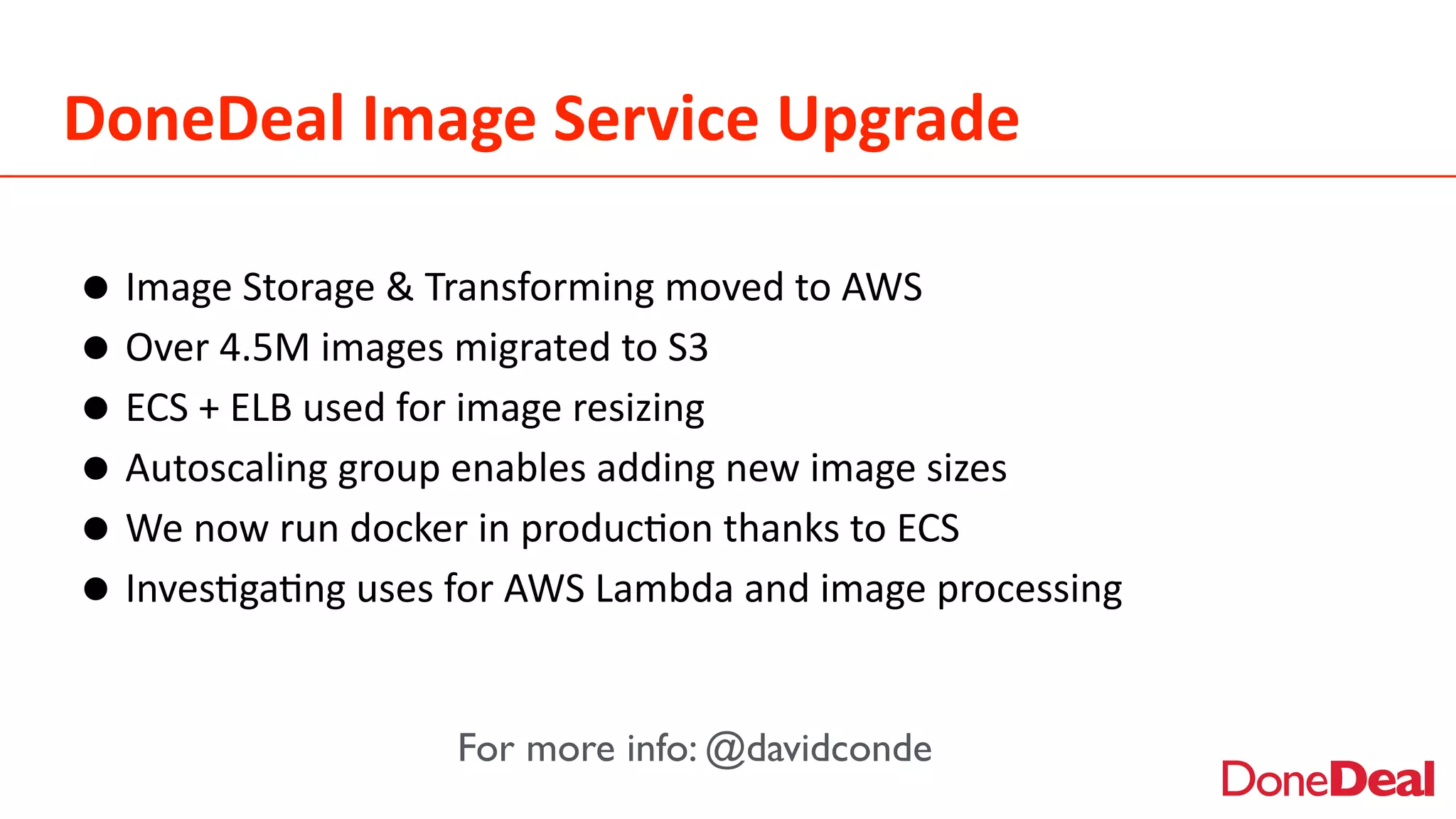 DoneDeal	
  Image	
  Service	
  Upgrade
•Image	
  Storage	
  &	
  Transforming	
  moved	
  to	
  AWS	
  
•Over	
  4.5M	
  images	
  migrated	
  to	
  S3	
  
•ECS	
  +	
  ELB	
  used	
  for	
  image	
  resizing	
  
•Autoscaling	
  group	
  enables	
  adding	
  new	
  image	
  sizes	
  
•We	
  now	
  run	
  docker	
  in	
  produc2on	
  thanks	
  to	
  ECS	
  
•Inves2ga2ng	
  uses	
  for	
  AWS	
  Lambda	
  and	
  image	
  processing
For more info: @davidconde
 