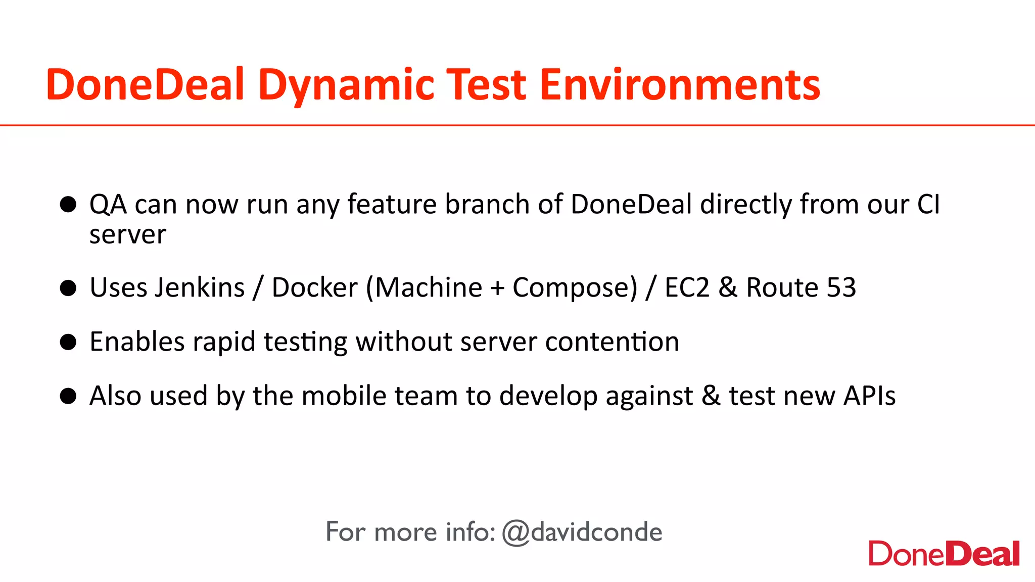 DoneDeal	
  Dynamic	
  Test	
  Environments
•QA	
  can	
  now	
  run	
  any	
  feature	
  branch	
  of	
  DoneDeal	
  directly	
  from	
  our	
  CI	
  
server	
  
•Uses	
  Jenkins	
  /	
  Docker	
  (Machine	
  +	
  Compose)	
  /	
  EC2	
  &	
  Route	
  53	
  
•Enables	
  rapid	
  tes2ng	
  without	
  server	
  conten2on	
  
•Also	
  used	
  by	
  the	
  mobile	
  team	
  to	
  develop	
  against	
  &	
  test	
  new	
  APIs	
  
For more info: @davidconde
 