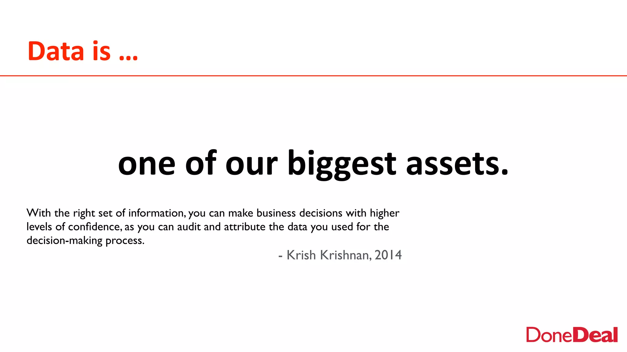 Data	
  is	
  …
With the right set of information, you can make business decisions with higher
levels of conﬁdence, as you can audit and attribute the data you used for the
decision-making process.
- Krish Krishnan, 2014
one	
  of	
  our	
  biggest	
  assets.
 