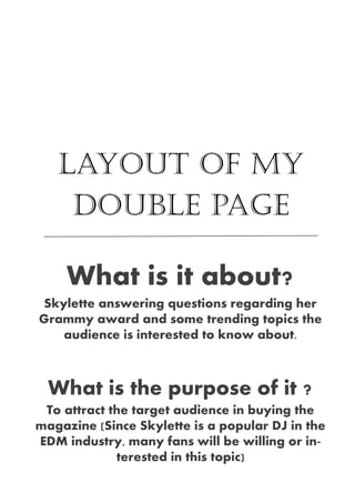 Layout of my
double page
What is it about?
Skylette answering questions regarding her
Grammy award and some trending topics the
audience is interested to know about.
What is the purpose of it ?
To attract the target audience in buying the
magazine (Since Skylette is a popular DJ in the
EDM industry, many fans will be willing or in-
terested in this topic)
 