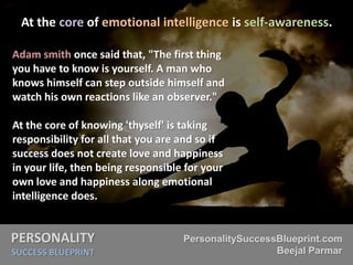 PERSONALITY
SUCCESS BLUEPRINT
PersonalitySuccessBlueprint.com
Beejal Parmar
At the core of emotional intelligence is self-awareness.
Adam smith once said that, "The first thing
you have to know is yourself. A man who
knows himself can step outside himself and
watch his own reactions like an observer."
At the core of knowing 'thyself' is taking
responsibility for all that you are and so if
success does not create love and happiness
in your life, then being responsible for your
own love and happiness along emotional
intelligence does.
 