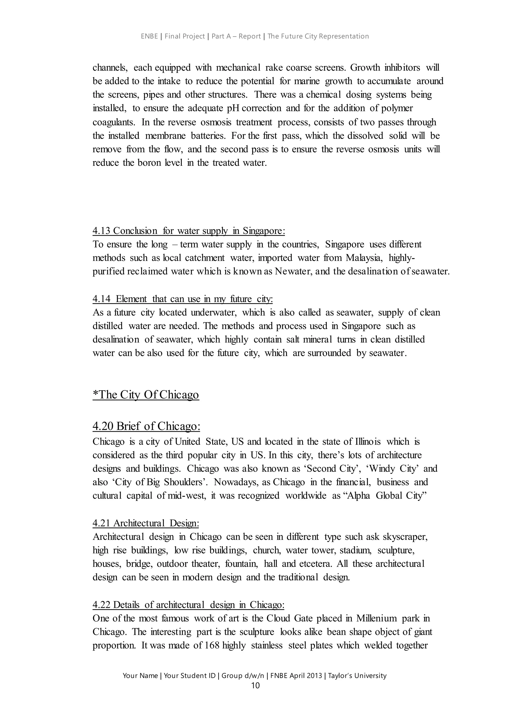 ENBE | Final Project | Part A – Report | The Future City Representation
Your Name | Your Student ID | Group d/w/n | FNBE April 2013 | Taylor’s University
10
channels, each equipped with mechanical rake coarse screens. Growth inhibitors will
be added to the intake to reduce the potential for marine growth to accumulate around
the screens, pipes and other structures. There was a chemical dosing systems being
installed, to ensure the adequate pH correction and for the addition of polymer
coagulants. In the reverse osmosis treatment process, consists of two passes through
the installed membrane batteries. For the first pass, which the dissolved solid will be
remove from the flow, and the second pass is to ensure the reverse osmosis units will
reduce the boron level in the treated water.
4.13 Conclusion for water supply in Singapore:
To ensure the long – term water supply in the countries, Singapore uses different
methods such as local catchment water, imported water from Malaysia, highly-
purified reclaimed water which is known as Newater, and the desalination of seawater.
4.14 Element that can use in my future city:
As a future city located underwater, which is also called as seawater, supply of clean
distilled water are needed. The methods and process used in Singapore such as
desalination of seawater, which highly contain salt mineral turns in clean distilled
water can be also used for the future city, which are surrounded by seawater.
*The City Of Chicago
4.20 Brief of Chicago:
Chicago is a city of United State, US and located in the state of Illinois which is
considered as the third popular city in US. In this city, there’s lots of architecture
designs and buildings. Chicago was also known as ‘Second City’, ‘Windy City’ and
also ‘City of Big Shoulders’. Nowadays, as Chicago in the financial, business and
cultural capital of mid-west, it was recognized worldwide as “Alpha Global City”
4.21 Architectural Design:
Architectural design in Chicago can be seen in different type such ask skyscraper,
high rise buildings, low rise buildings, church, water tower, stadium, sculpture,
houses, bridge, outdoor theater, fountain, hall and etcetera. All these architectural
design can be seen in modern design and the traditional design.
4.22 Details of architectural design in Chicago:
One of the most famous work of art is the Cloud Gate placed in Millenium park in
Chicago. The interesting part is the sculpture looks alike bean shape object of giant
proportion. It was made of 168 highly stainless steel plates which welded together
 