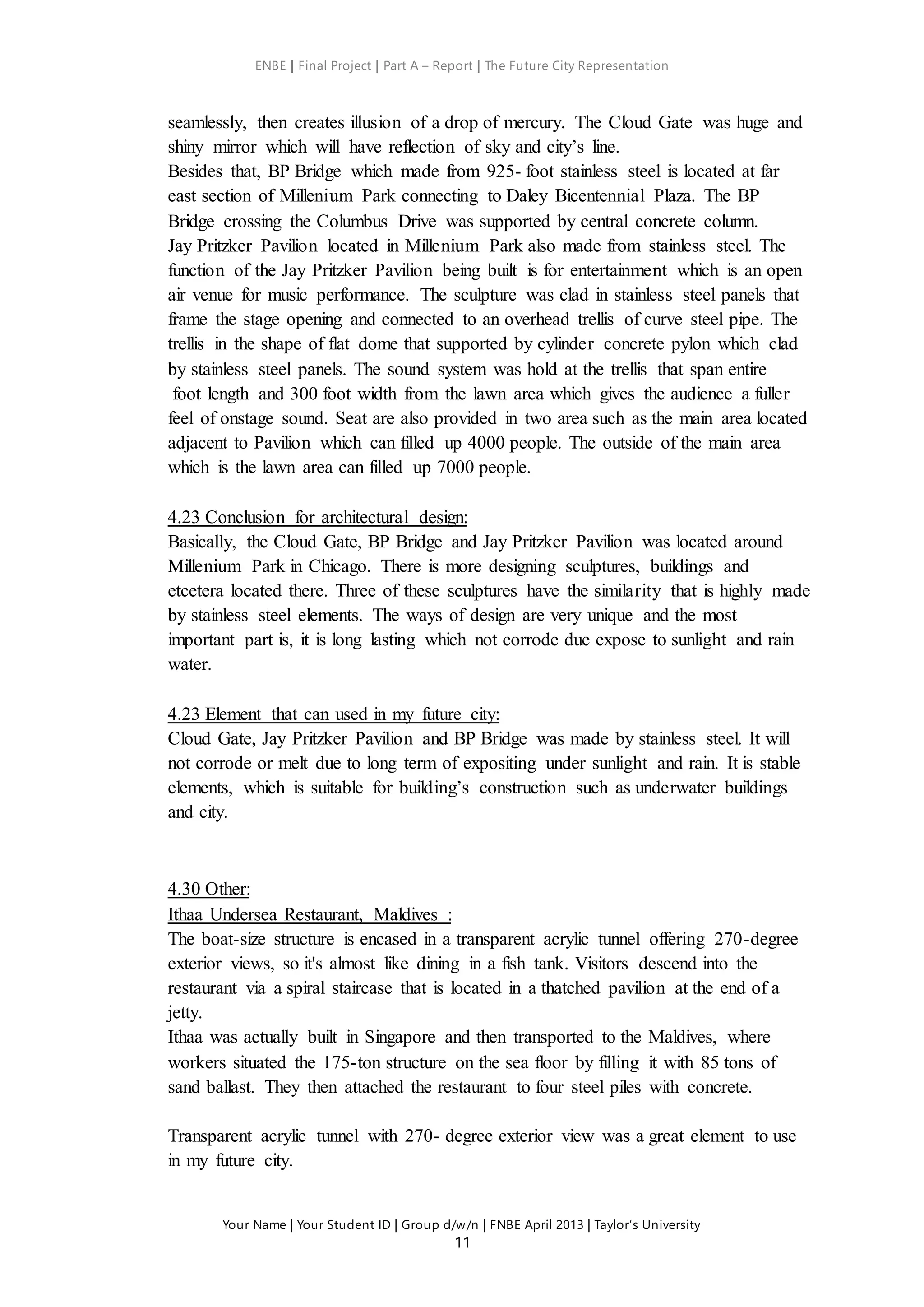 ENBE | Final Project | Part A – Report | The Future City Representation
Your Name | Your Student ID | Group d/w/n | FNBE April 2013 | Taylor’s University
11
seamlessly, then creates illusion of a drop of mercury. The Cloud Gate was huge and
shiny mirror which will have reflection of sky and city’s line.
Besides that, BP Bridge which made from 925- foot stainless steel is located at far
east section of Millenium Park connecting to Daley Bicentennial Plaza. The BP
Bridge crossing the Columbus Drive was supported by central concrete column.
Jay Pritzker Pavilion located in Millenium Park also made from stainless steel. The
function of the Jay Pritzker Pavilion being built is for entertainment which is an open
air venue for music performance. The sculpture was clad in stainless steel panels that
frame the stage opening and connected to an overhead trellis of curve steel pipe. The
trellis in the shape of flat dome that supported by cylinder concrete pylon which clad
by stainless steel panels. The sound system was hold at the trellis that span entire
foot length and 300 foot width from the lawn area which gives the audience a fuller
feel of onstage sound. Seat are also provided in two area such as the main area located
adjacent to Pavilion which can filled up 4000 people. The outside of the main area
which is the lawn area can filled up 7000 people.
4.23 Conclusion for architectural design:
Basically, the Cloud Gate, BP Bridge and Jay Pritzker Pavilion was located around
Millenium Park in Chicago. There is more designing sculptures, buildings and
etcetera located there. Three of these sculptures have the similarity that is highly made
by stainless steel elements. The ways of design are very unique and the most
important part is, it is long lasting which not corrode due expose to sunlight and rain
water.
4.23 Element that can used in my future city:
Cloud Gate, Jay Pritzker Pavilion and BP Bridge was made by stainless steel. It will
not corrode or melt due to long term of expositing under sunlight and rain. It is stable
elements, which is suitable for building’s construction such as underwater buildings
and city.
4.30 Other:
Ithaa Undersea Restaurant, Maldives :
The boat-size structure is encased in a transparent acrylic tunnel offering 270-degree
exterior views, so it's almost like dining in a fish tank. Visitors descend into the
restaurant via a spiral staircase that is located in a thatched pavilion at the end of a
jetty.
Ithaa was actually built in Singapore and then transported to the Maldives, where
workers situated the 175-ton structure on the sea floor by filling it with 85 tons of
sand ballast. They then attached the restaurant to four steel piles with concrete.
Transparent acrylic tunnel with 270- degree exterior view was a great element to use
in my future city.
 