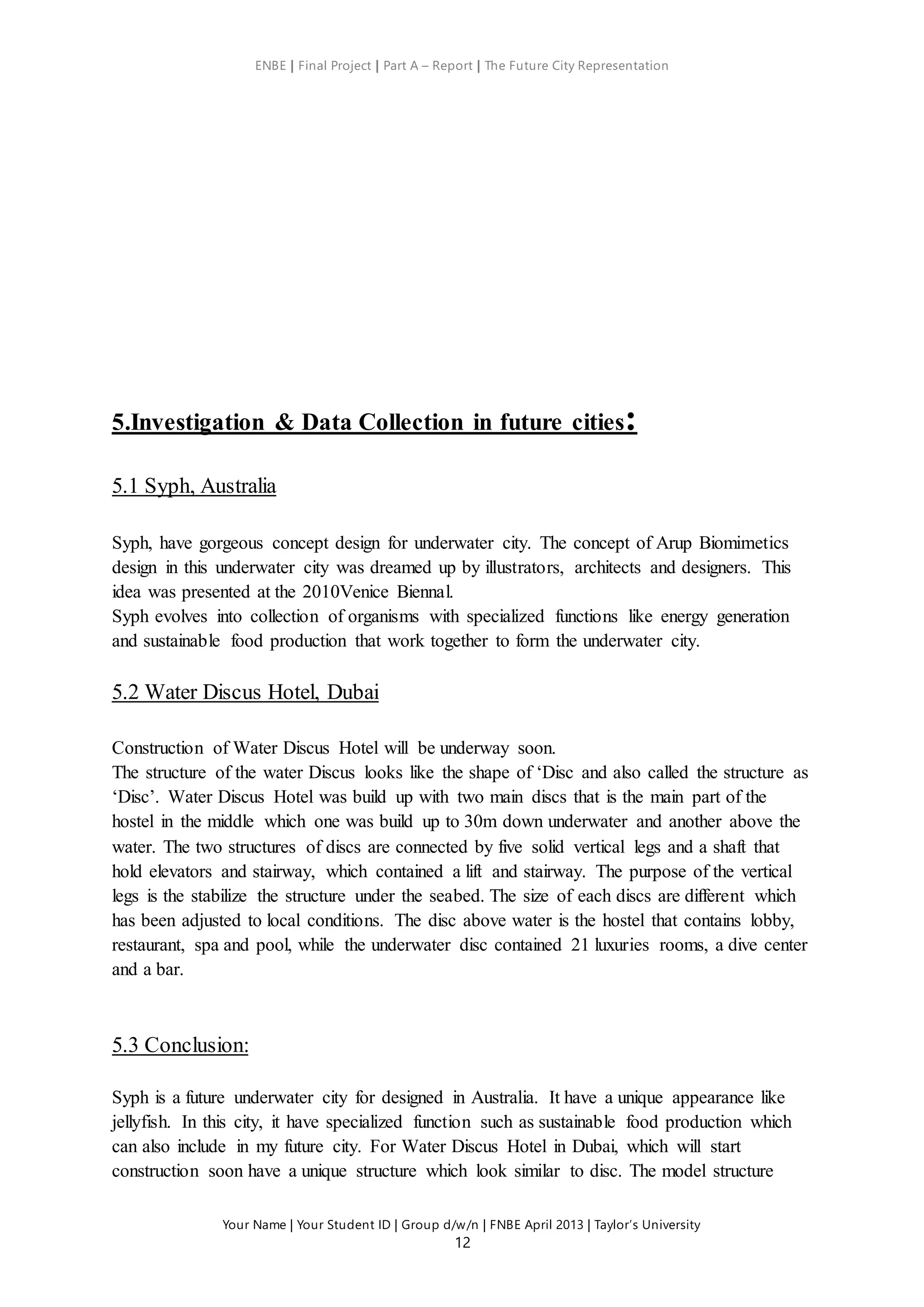 ENBE | Final Project | Part A – Report | The Future City Representation
Your Name | Your Student ID | Group d/w/n | FNBE April 2013 | Taylor’s University
12
5.Investigation & Data Collection in future cities:
5.1 Syph, Australia
Syph, have gorgeous concept design for underwater city. The concept of Arup Biomimetics
design in this underwater city was dreamed up by illustrators, architects and designers. This
idea was presented at the 2010Venice Biennal.
Syph evolves into collection of organisms with specialized functions like energy generation
and sustainable food production that work together to form the underwater city.
5.2 Water Discus Hotel, Dubai
Construction of Water Discus Hotel will be underway soon.
The structure of the water Discus looks like the shape of ‘Disc and also called the structure as
‘Disc’. Water Discus Hotel was build up with two main discs that is the main part of the
hostel in the middle which one was build up to 30m down underwater and another above the
water. The two structures of discs are connected by five solid vertical legs and a shaft that
hold elevators and stairway, which contained a lift and stairway. The purpose of the vertical
legs is the stabilize the structure under the seabed. The size of each discs are different which
has been adjusted to local conditions. The disc above water is the hostel that contains lobby,
restaurant, spa and pool, while the underwater disc contained 21 luxuries rooms, a dive center
and a bar.
5.3 Conclusion:
Syph is a future underwater city for designed in Australia. It have a unique appearance like
jellyfish. In this city, it have specialized function such as sustainable food production which
can also include in my future city. For Water Discus Hotel in Dubai, which will start
construction soon have a unique structure which look similar to disc. The model structure
 