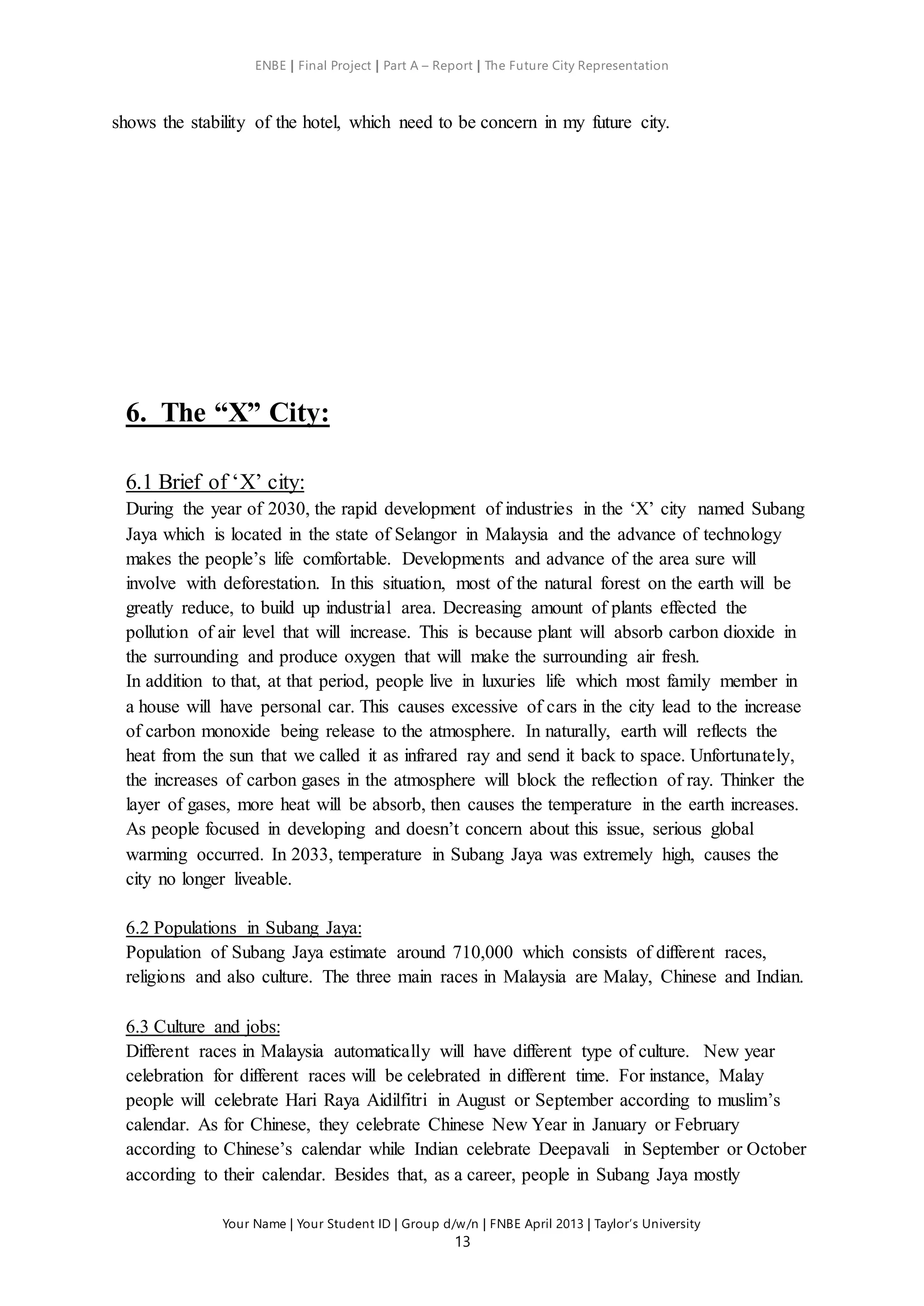 ENBE | Final Project | Part A – Report | The Future City Representation
Your Name | Your Student ID | Group d/w/n | FNBE April 2013 | Taylor’s University
13
shows the stability of the hotel, which need to be concern in my future city.
6. The “X” City:
6.1 Brief of ‘X’ city:
During the year of 2030, the rapid development of industries in the ‘X’ city named Subang
Jaya which is located in the state of Selangor in Malaysia and the advance of technology
makes the people’s life comfortable. Developments and advance of the area sure will
involve with deforestation. In this situation, most of the natural forest on the earth will be
greatly reduce, to build up industrial area. Decreasing amount of plants effected the
pollution of air level that will increase. This is because plant will absorb carbon dioxide in
the surrounding and produce oxygen that will make the surrounding air fresh.
In addition to that, at that period, people live in luxuries life which most family member in
a house will have personal car. This causes excessive of cars in the city lead to the increase
of carbon monoxide being release to the atmosphere. In naturally, earth will reflects the
heat from the sun that we called it as infrared ray and send it back to space. Unfortunately,
the increases of carbon gases in the atmosphere will block the reflection of ray. Thinker the
layer of gases, more heat will be absorb, then causes the temperature in the earth increases.
As people focused in developing and doesn’t concern about this issue, serious global
warming occurred. In 2033, temperature in Subang Jaya was extremely high, causes the
city no longer liveable.
6.2 Populations in Subang Jaya:
Population of Subang Jaya estimate around 710,000 which consists of different races,
religions and also culture. The three main races in Malaysia are Malay, Chinese and Indian.
6.3 Culture and jobs:
Different races in Malaysia automatically will have different type of culture. New year
celebration for different races will be celebrated in different time. For instance, Malay
people will celebrate Hari Raya Aidilfitri in August or September according to muslim’s
calendar. As for Chinese, they celebrate Chinese New Year in January or February
according to Chinese’s calendar while Indian celebrate Deepavali in September or October
according to their calendar. Besides that, as a career, people in Subang Jaya mostly
 