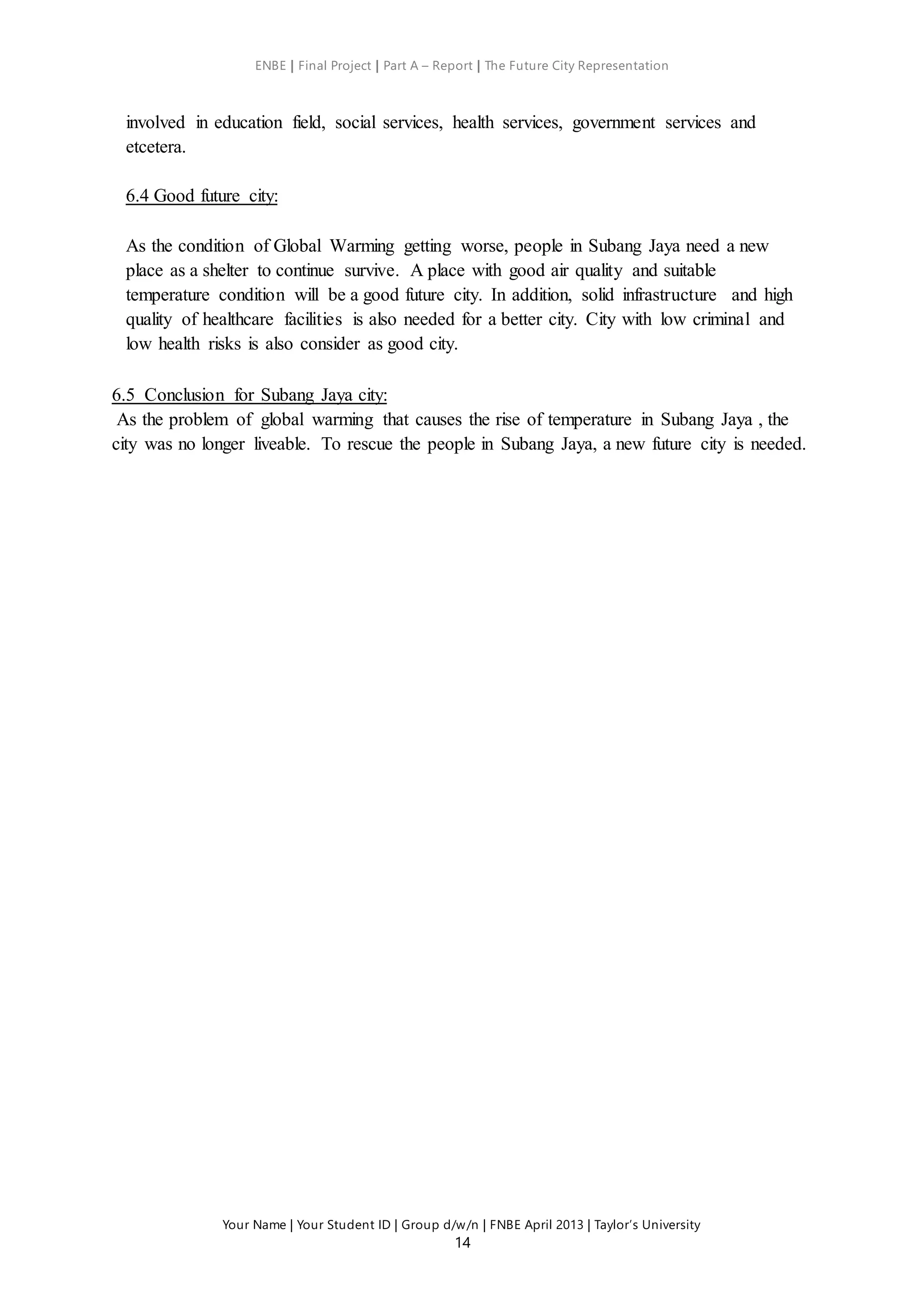 ENBE | Final Project | Part A – Report | The Future City Representation
Your Name | Your Student ID | Group d/w/n | FNBE April 2013 | Taylor’s University
14
involved in education field, social services, health services, government services and
etcetera.
6.4 Good future city:
As the condition of Global Warming getting worse, people in Subang Jaya need a new
place as a shelter to continue survive. A place with good air quality and suitable
temperature condition will be a good future city. In addition, solid infrastructure and high
quality of healthcare facilities is also needed for a better city. City with low criminal and
low health risks is also consider as good city.
6.5 Conclusion for Subang Jaya city:
As the problem of global warming that causes the rise of temperature in Subang Jaya , the
city was no longer liveable. To rescue the people in Subang Jaya, a new future city is needed.
 