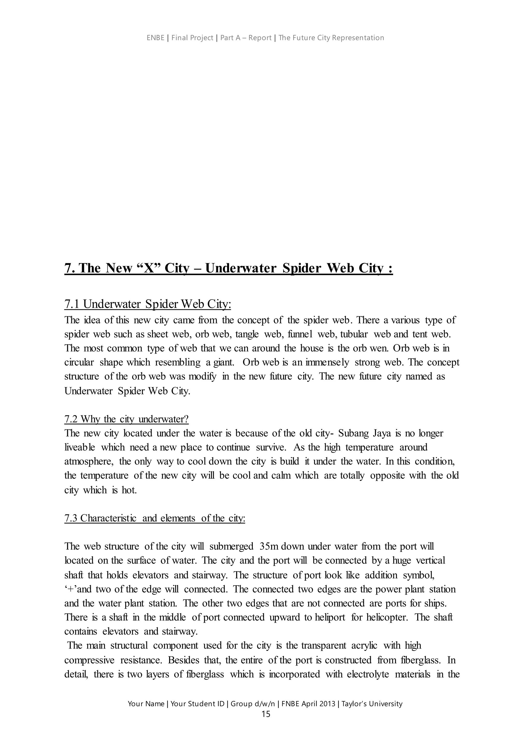 ENBE | Final Project | Part A – Report | The Future City Representation
Your Name | Your Student ID | Group d/w/n | FNBE April 2013 | Taylor’s University
15
7. The New “X” City – Underwater Spider Web City :
7.1 Underwater Spider Web City:
The idea of this new city came from the concept of the spider web. There a various type of
spider web such as sheet web, orb web, tangle web, funnel web, tubular web and tent web.
The most common type of web that we can around the house is the orb wen. Orb web is in
circular shape which resembling a giant. Orb web is an immensely strong web. The concept
structure of the orb web was modify in the new future city. The new future city named as
Underwater Spider Web City.
7.2 Why the city underwater?
The new city located under the water is because of the old city- Subang Jaya is no longer
liveable which need a new place to continue survive. As the high temperature around
atmosphere, the only way to cool down the city is build it under the water. In this condition,
the temperature of the new city will be cool and calm which are totally opposite with the old
city which is hot.
7.3 Characteristic and elements of the city:
The web structure of the city will submerged 35m down under water from the port will
located on the surface of water. The city and the port will be connected by a huge vertical
shaft that holds elevators and stairway. The structure of port look like addition symbol,
‘+’and two of the edge will connected. The connected two edges are the power plant station
and the water plant station. The other two edges that are not connected are ports for ships.
There is a shaft in the middle of port connected upward to heliport for helicopter. The shaft
contains elevators and stairway.
The main structural component used for the city is the transparent acrylic with high
compressive resistance. Besides that, the entire of the port is constructed from fiberglass. In
detail, there is two layers of fiberglass which is incorporated with electrolyte materials in the
 