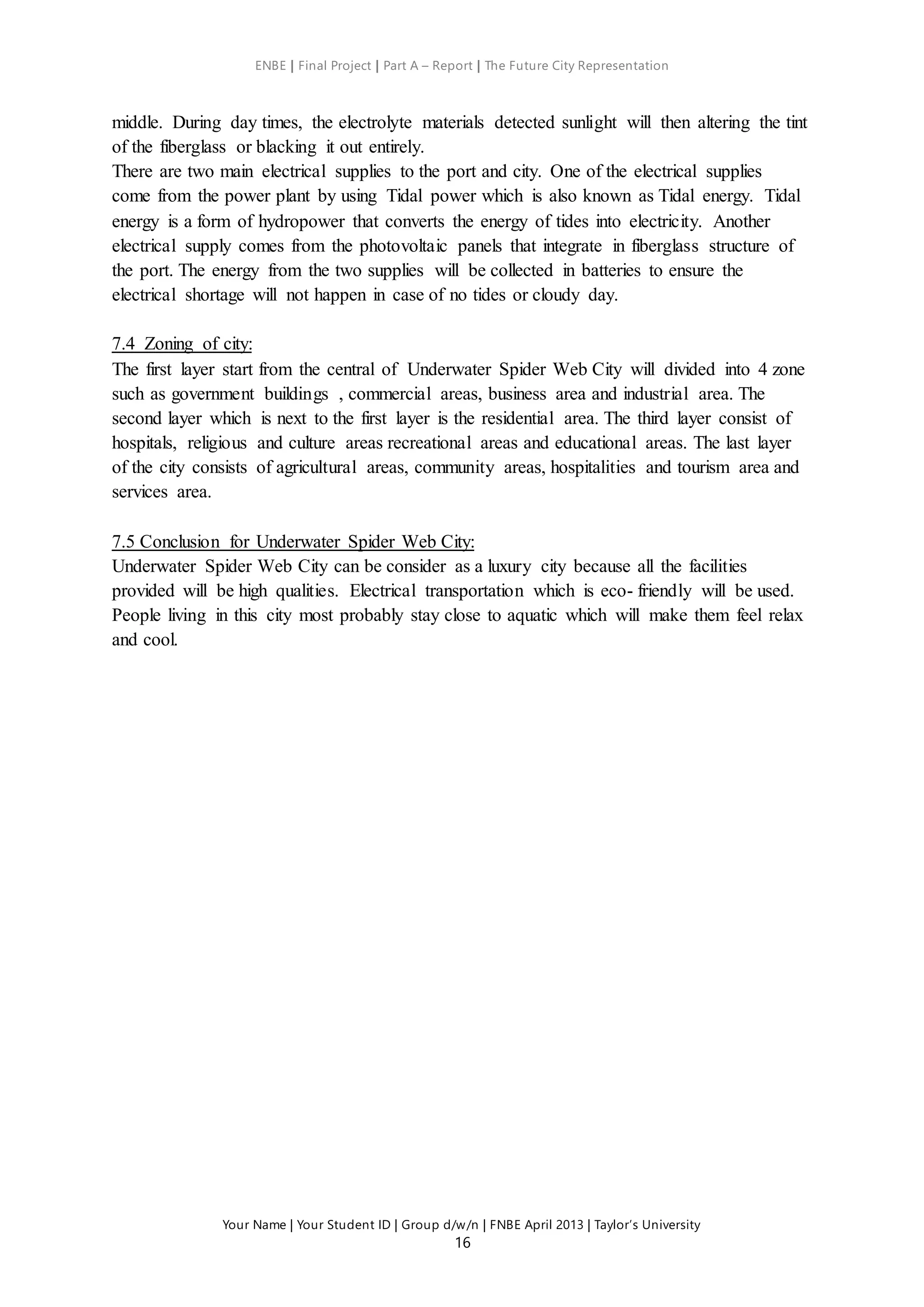 ENBE | Final Project | Part A – Report | The Future City Representation
Your Name | Your Student ID | Group d/w/n | FNBE April 2013 | Taylor’s University
16
middle. During day times, the electrolyte materials detected sunlight will then altering the tint
of the fiberglass or blacking it out entirely.
There are two main electrical supplies to the port and city. One of the electrical supplies
come from the power plant by using Tidal power which is also known as Tidal energy. Tidal
energy is a form of hydropower that converts the energy of tides into electricity. Another
electrical supply comes from the photovoltaic panels that integrate in fiberglass structure of
the port. The energy from the two supplies will be collected in batteries to ensure the
electrical shortage will not happen in case of no tides or cloudy day.
7.4 Zoning of city:
The first layer start from the central of Underwater Spider Web City will divided into 4 zone
such as government buildings , commercial areas, business area and industrial area. The
second layer which is next to the first layer is the residential area. The third layer consist of
hospitals, religious and culture areas recreational areas and educational areas. The last layer
of the city consists of agricultural areas, community areas, hospitalities and tourism area and
services area.
7.5 Conclusion for Underwater Spider Web City:
Underwater Spider Web City can be consider as a luxury city because all the facilities
provided will be high qualities. Electrical transportation which is eco- friendly will be used.
People living in this city most probably stay close to aquatic which will make them feel relax
and cool.
 