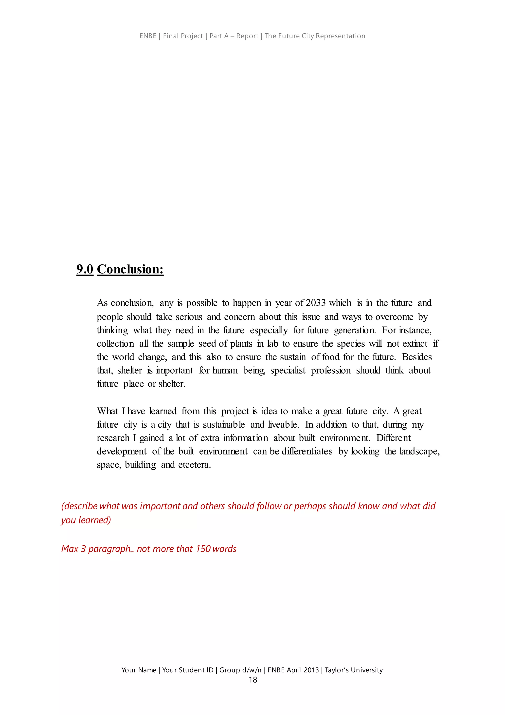 ENBE | Final Project | Part A – Report | The Future City Representation
Your Name | Your Student ID | Group d/w/n | FNBE April 2013 | Taylor’s University
18
9.0 Conclusion:
As conclusion, any is possible to happen in year of 2033 which is in the future and
people should take serious and concern about this issue and ways to overcome by
thinking what they need in the future especially for future generation. For instance,
collection all the sample seed of plants in lab to ensure the species will not extinct if
the world change, and this also to ensure the sustain of food for the future. Besides
that, shelter is important for human being, specialist profession should think about
future place or shelter.
What I have learned from this project is idea to make a great future city. A great
future city is a city that is sustainable and liveable. In addition to that, during my
research I gained a lot of extra information about built environment. Different
development of the built environment can be differentiates by looking the landscape,
space, building and etcetera.
(describe what was important and others should follow or perhaps should know and what did
you learned)
Max 3 paragraph.. not more that 150 words
 