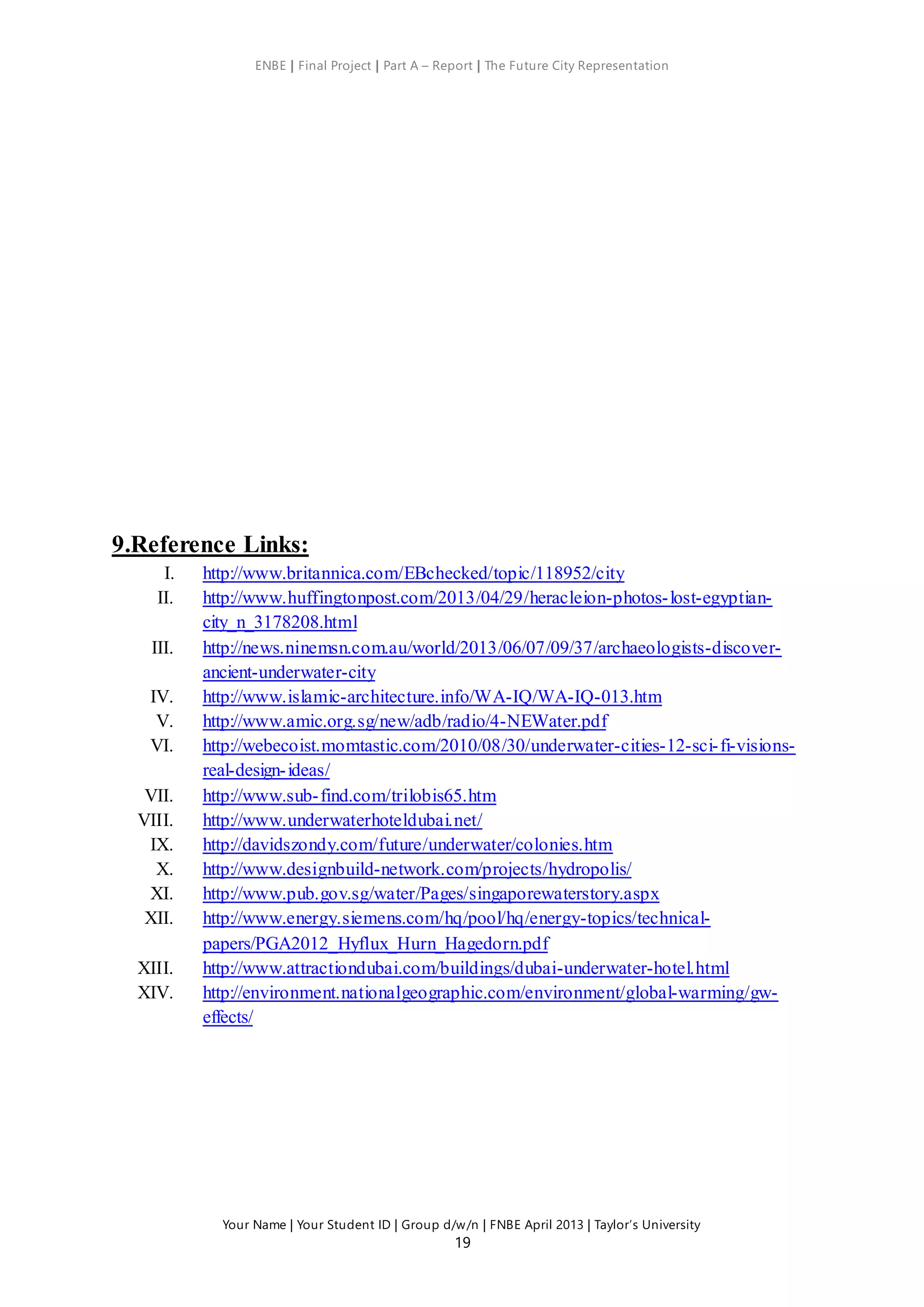 ENBE | Final Project | Part A – Report | The Future City Representation
Your Name | Your Student ID | Group d/w/n | FNBE April 2013 | Taylor’s University
19
9.Reference Links:
I. http://www.britannica.com/EBchecked/topic/118952/city
II. http://www.huffingtonpost.com/2013/04/29/heracleion-photos-lost-egyptian-
city_n_3178208.html
III. http://news.ninemsn.com.au/world/2013/06/07/09/37/archaeologists-discover-
ancient-underwater-city
IV. http://www.islamic-architecture.info/WA-IQ/WA-IQ-013.htm
V. http://www.amic.org.sg/new/adb/radio/4-NEWater.pdf
VI. http://webecoist.momtastic.com/2010/08/30/underwater-cities-12-sci-fi-visions-
real-design-ideas/
VII. http://www.sub-find.com/trilobis65.htm
VIII. http://www.underwaterhoteldubai.net/
IX. http://davidszondy.com/future/underwater/colonies.htm
X. http://www.designbuild-network.com/projects/hydropolis/
XI. http://www.pub.gov.sg/water/Pages/singaporewaterstory.aspx
XII. http://www.energy.siemens.com/hq/pool/hq/energy-topics/technical-
papers/PGA2012_Hyflux_Hurn_Hagedorn.pdf
XIII. http://www.attractiondubai.com/buildings/dubai-underwater-hotel.html
XIV. http://environment.nationalgeographic.com/environment/global-warming/gw-
effects/
 