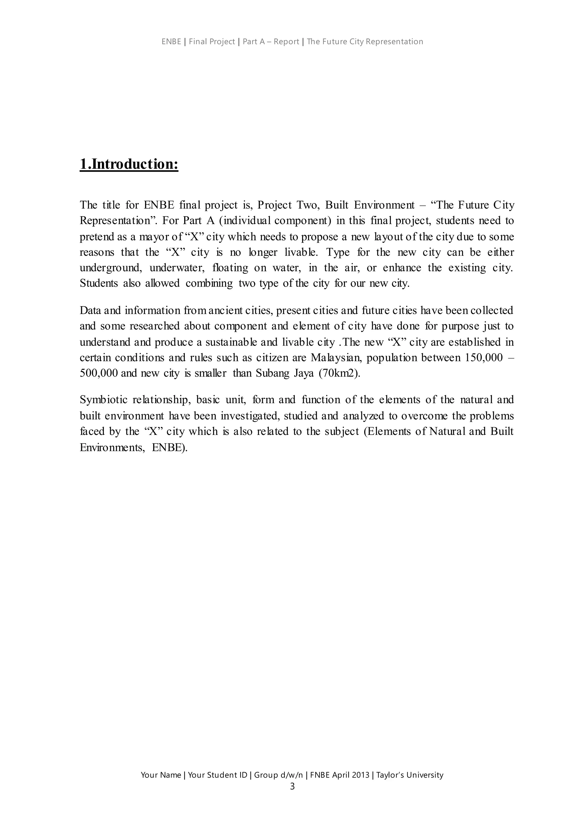 ENBE | Final Project | Part A – Report | The Future City Representation
Your Name | Your Student ID | Group d/w/n | FNBE April 2013 | Taylor’s University
3
1.Introduction:
The title for ENBE final project is, Project Two, Built Environment – “The Future City
Representation”. For Part A (individual component) in this final project, students need to
pretend as a mayor of “X” city which needs to propose a new layout of the city due to some
reasons that the “X” city is no longer livable. Type for the new city can be either
underground, underwater, floating on water, in the air, or enhance the existing city.
Students also allowed combining two type of the city for our new city.
Data and information from ancient cities, present cities and future cities have been collected
and some researched about component and element of city have done for purpose just to
understand and produce a sustainable and livable city .The new “X” city are established in
certain conditions and rules such as citizen are Malaysian, population between 150,000 –
500,000 and new city is smaller than Subang Jaya (70km2).
Symbiotic relationship, basic unit, form and function of the elements of the natural and
built environment have been investigated, studied and analyzed to overcome the problems
faced by the “X” city which is also related to the subject (Elements of Natural and Built
Environments, ENBE).
 