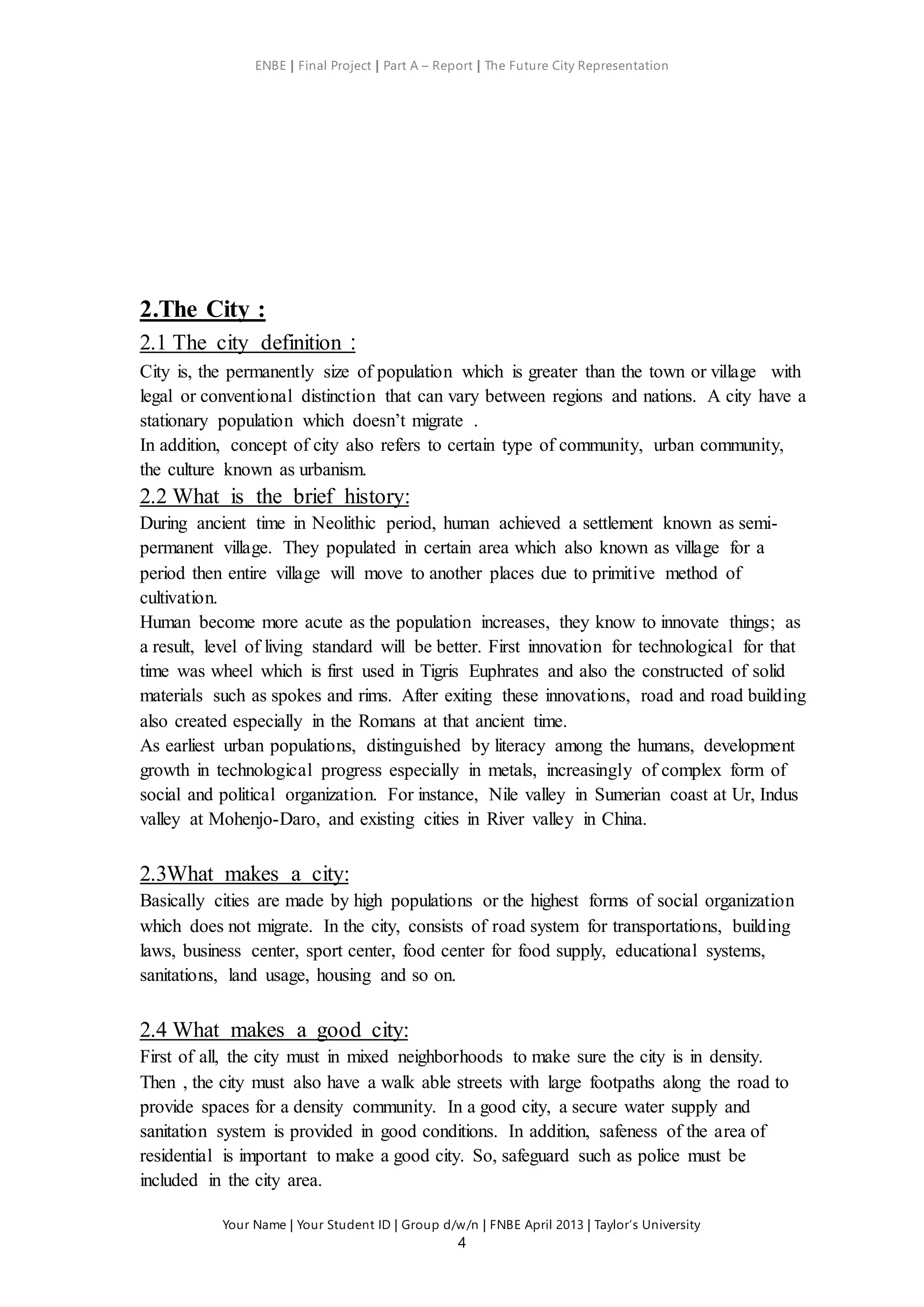 ENBE | Final Project | Part A – Report | The Future City Representation
Your Name | Your Student ID | Group d/w/n | FNBE April 2013 | Taylor’s University
4
2.The City :
2.1 The city definition :
City is, the permanently size of population which is greater than the town or village with
legal or conventional distinction that can vary between regions and nations. A city have a
stationary population which doesn’t migrate .
In addition, concept of city also refers to certain type of community, urban community,
the culture known as urbanism.
2.2 What is the brief history:
During ancient time in Neolithic period, human achieved a settlement known as semi-
permanent village. They populated in certain area which also known as village for a
period then entire village will move to another places due to primitive method of
cultivation.
Human become more acute as the population increases, they know to innovate things; as
a result, level of living standard will be better. First innovation for technological for that
time was wheel which is first used in Tigris Euphrates and also the constructed of solid
materials such as spokes and rims. After exiting these innovations, road and road building
also created especially in the Romans at that ancient time.
As earliest urban populations, distinguished by literacy among the humans, development
growth in technological progress especially in metals, increasingly of complex form of
social and political organization. For instance, Nile valley in Sumerian coast at Ur, Indus
valley at Mohenjo-Daro, and existing cities in River valley in China.
2.3What makes a city:
Basically cities are made by high populations or the highest forms of social organization
which does not migrate. In the city, consists of road system for transportations, building
laws, business center, sport center, food center for food supply, educational systems,
sanitations, land usage, housing and so on.
2.4 What makes a good city:
First of all, the city must in mixed neighborhoods to make sure the city is in density.
Then , the city must also have a walk able streets with large footpaths along the road to
provide spaces for a density community. In a good city, a secure water supply and
sanitation system is provided in good conditions. In addition, safeness of the area of
residential is important to make a good city. So, safeguard such as police must be
included in the city area.
 