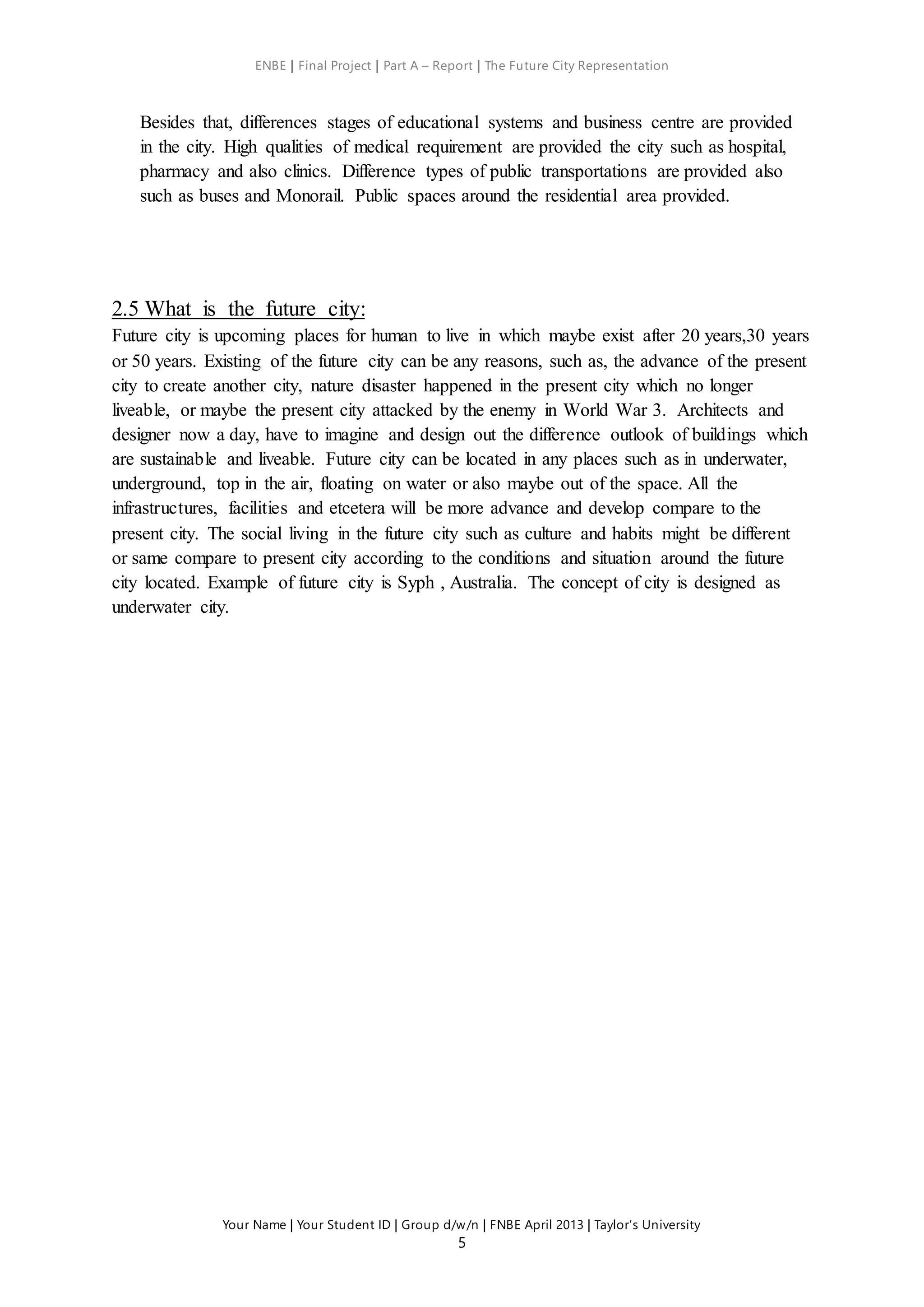 ENBE | Final Project | Part A – Report | The Future City Representation
Your Name | Your Student ID | Group d/w/n | FNBE April 2013 | Taylor’s University
5
Besides that, differences stages of educational systems and business centre are provided
in the city. High qualities of medical requirement are provided the city such as hospital,
pharmacy and also clinics. Difference types of public transportations are provided also
such as buses and Monorail. Public spaces around the residential area provided.
2.5 What is the future city:
Future city is upcoming places for human to live in which maybe exist after 20 years,30 years
or 50 years. Existing of the future city can be any reasons, such as, the advance of the present
city to create another city, nature disaster happened in the present city which no longer
liveable, or maybe the present city attacked by the enemy in World War 3. Architects and
designer now a day, have to imagine and design out the difference outlook of buildings which
are sustainable and liveable. Future city can be located in any places such as in underwater,
underground, top in the air, floating on water or also maybe out of the space. All the
infrastructures, facilities and etcetera will be more advance and develop compare to the
present city. The social living in the future city such as culture and habits might be different
or same compare to present city according to the conditions and situation around the future
city located. Example of future city is Syph , Australia. The concept of city is designed as
underwater city.
 