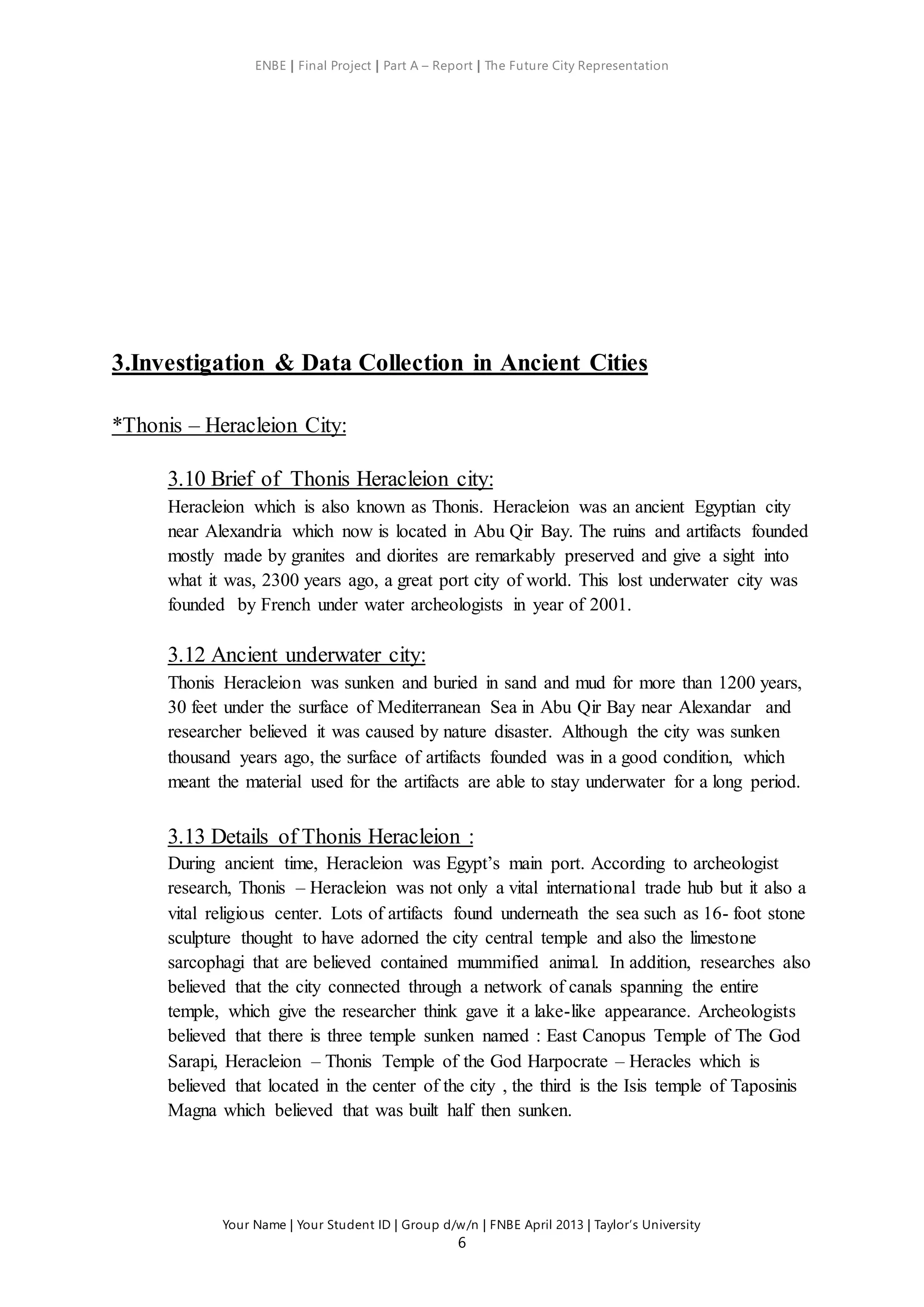 ENBE | Final Project | Part A – Report | The Future City Representation
Your Name | Your Student ID | Group d/w/n | FNBE April 2013 | Taylor’s University
6
3.Investigation & Data Collection in Ancient Cities
*Thonis – Heracleion City:
3.10 Brief of Thonis Heracleion city:
Heracleion which is also known as Thonis. Heracleion was an ancient Egyptian city
near Alexandria which now is located in Abu Qir Bay. The ruins and artifacts founded
mostly made by granites and diorites are remarkably preserved and give a sight into
what it was, 2300 years ago, a great port city of world. This lost underwater city was
founded by French under water archeologists in year of 2001.
3.12 Ancient underwater city:
Thonis Heracleion was sunken and buried in sand and mud for more than 1200 years,
30 feet under the surface of Mediterranean Sea in Abu Qir Bay near Alexandar and
researcher believed it was caused by nature disaster. Although the city was sunken
thousand years ago, the surface of artifacts founded was in a good condition, which
meant the material used for the artifacts are able to stay underwater for a long period.
3.13 Details of Thonis Heracleion :
During ancient time, Heracleion was Egypt’s main port. According to archeologist
research, Thonis – Heracleion was not only a vital international trade hub but it also a
vital religious center. Lots of artifacts found underneath the sea such as 16- foot stone
sculpture thought to have adorned the city central temple and also the limestone
sarcophagi that are believed contained mummified animal. In addition, researches also
believed that the city connected through a network of canals spanning the entire
temple, which give the researcher think gave it a lake-like appearance. Archeologists
believed that there is three temple sunken named : East Canopus Temple of The God
Sarapi, Heracleion – Thonis Temple of the God Harpocrate – Heracles which is
believed that located in the center of the city , the third is the Isis temple of Taposinis
Magna which believed that was built half then sunken.
 