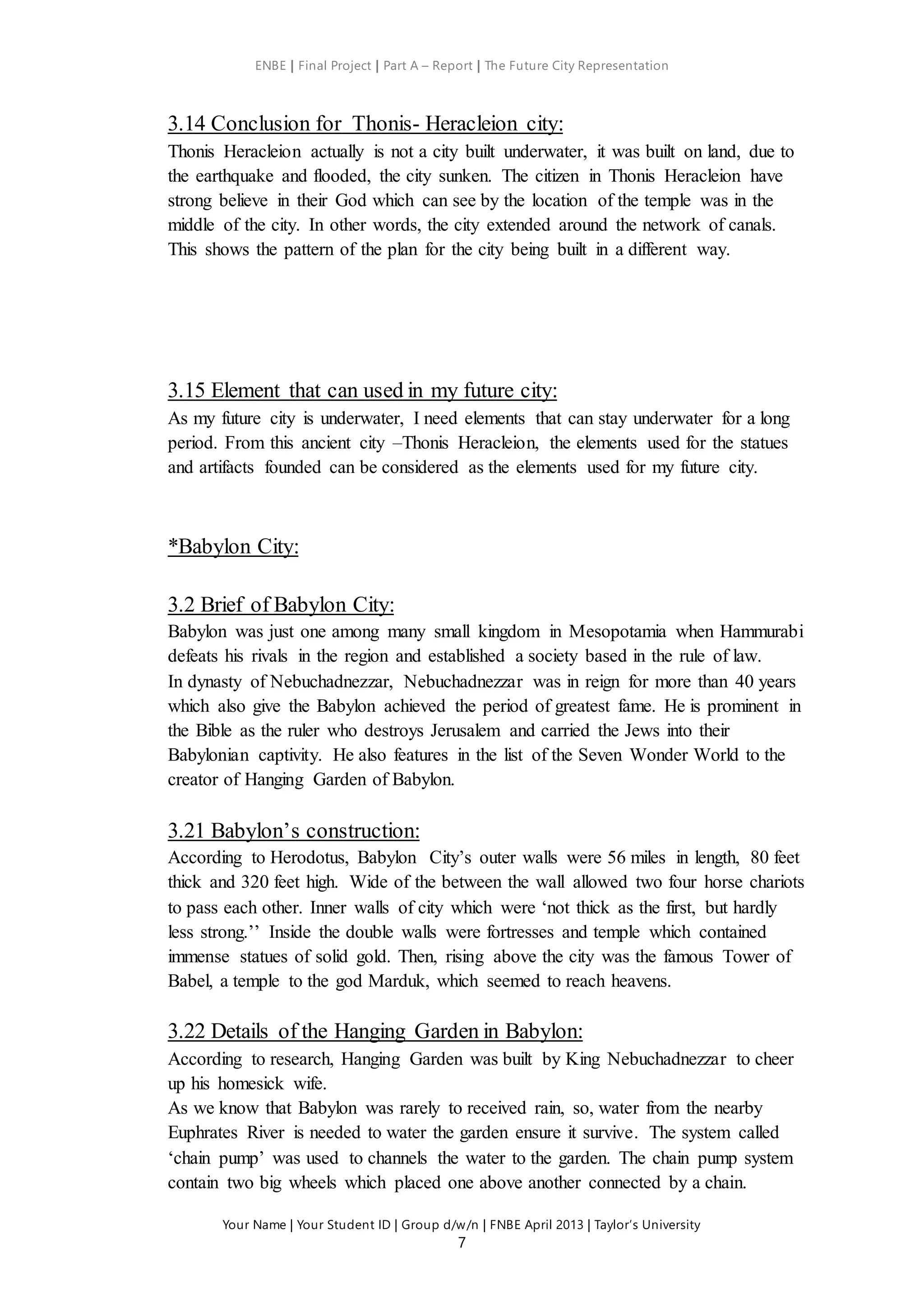 ENBE | Final Project | Part A – Report | The Future City Representation
Your Name | Your Student ID | Group d/w/n | FNBE April 2013 | Taylor’s University
7
3.14 Conclusion for Thonis- Heracleion city:
Thonis Heracleion actually is not a city built underwater, it was built on land, due to
the earthquake and flooded, the city sunken. The citizen in Thonis Heracleion have
strong believe in their God which can see by the location of the temple was in the
middle of the city. In other words, the city extended around the network of canals.
This shows the pattern of the plan for the city being built in a different way.
3.15 Element that can used in my future city:
As my future city is underwater, I need elements that can stay underwater for a long
period. From this ancient city –Thonis Heracleion, the elements used for the statues
and artifacts founded can be considered as the elements used for my future city.
*Babylon City:
3.2 Brief of Babylon City:
Babylon was just one among many small kingdom in Mesopotamia when Hammurabi
defeats his rivals in the region and established a society based in the rule of law.
In dynasty of Nebuchadnezzar, Nebuchadnezzar was in reign for more than 40 years
which also give the Babylon achieved the period of greatest fame. He is prominent in
the Bible as the ruler who destroys Jerusalem and carried the Jews into their
Babylonian captivity. He also features in the list of the Seven Wonder World to the
creator of Hanging Garden of Babylon.
3.21 Babylon’s construction:
According to Herodotus, Babylon City’s outer walls were 56 miles in length, 80 feet
thick and 320 feet high. Wide of the between the wall allowed two four horse chariots
to pass each other. Inner walls of city which were ‘not thick as the first, but hardly
less strong.’’ Inside the double walls were fortresses and temple which contained
immense statues of solid gold. Then, rising above the city was the famous Tower of
Babel, a temple to the god Marduk, which seemed to reach heavens.
3.22 Details of the Hanging Garden in Babylon:
According to research, Hanging Garden was built by King Nebuchadnezzar to cheer
up his homesick wife.
As we know that Babylon was rarely to received rain, so, water from the nearby
Euphrates River is needed to water the garden ensure it survive. The system called
‘chain pump’ was used to channels the water to the garden. The chain pump system
contain two big wheels which placed one above another connected by a chain.
 