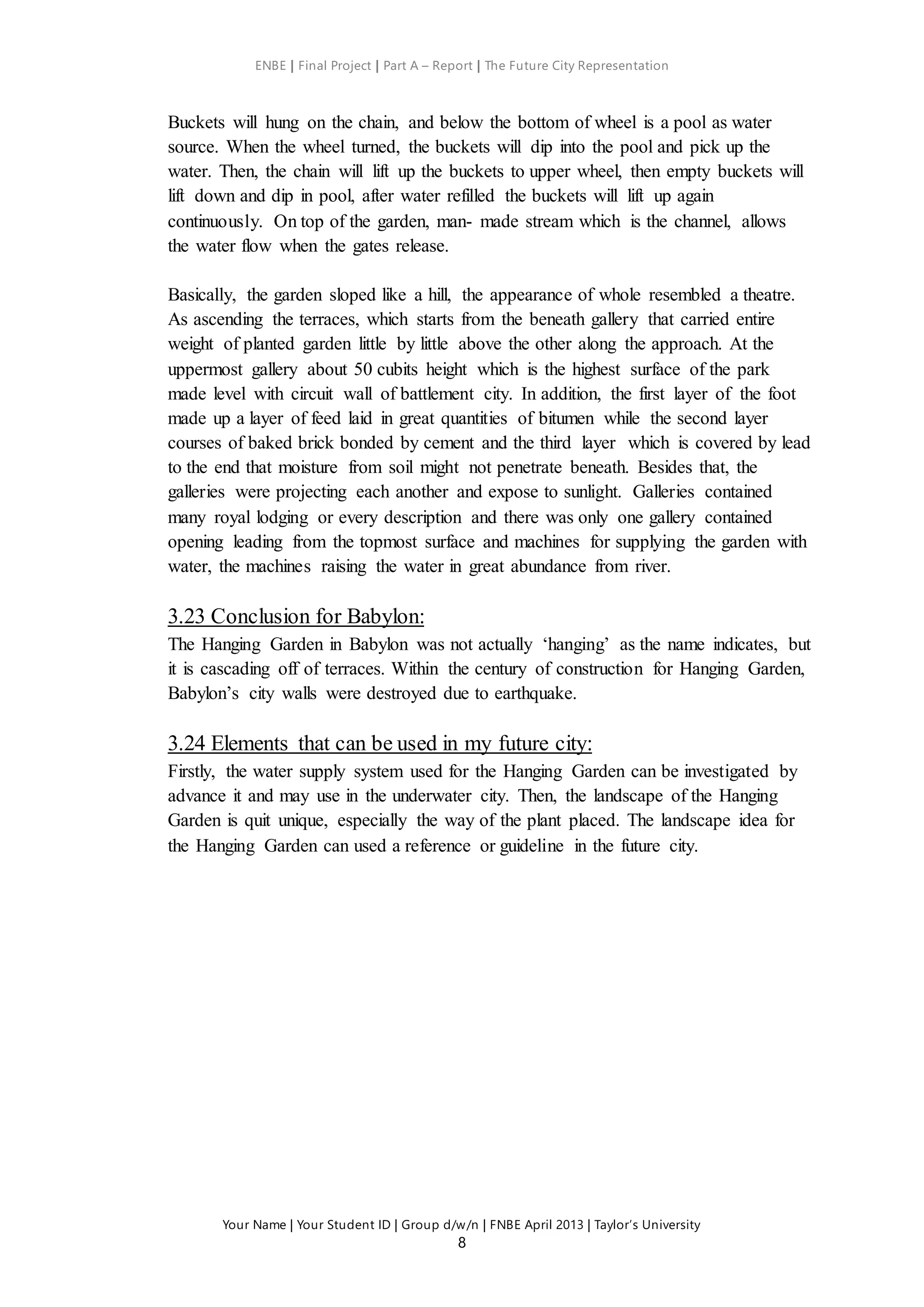 ENBE | Final Project | Part A – Report | The Future City Representation
Your Name | Your Student ID | Group d/w/n | FNBE April 2013 | Taylor’s University
8
Buckets will hung on the chain, and below the bottom of wheel is a pool as water
source. When the wheel turned, the buckets will dip into the pool and pick up the
water. Then, the chain will lift up the buckets to upper wheel, then empty buckets will
lift down and dip in pool, after water refilled the buckets will lift up again
continuously. On top of the garden, man- made stream which is the channel, allows
the water flow when the gates release.
Basically, the garden sloped like a hill, the appearance of whole resembled a theatre.
As ascending the terraces, which starts from the beneath gallery that carried entire
weight of planted garden little by little above the other along the approach. At the
uppermost gallery about 50 cubits height which is the highest surface of the park
made level with circuit wall of battlement city. In addition, the first layer of the foot
made up a layer of feed laid in great quantities of bitumen while the second layer
courses of baked brick bonded by cement and the third layer which is covered by lead
to the end that moisture from soil might not penetrate beneath. Besides that, the
galleries were projecting each another and expose to sunlight. Galleries contained
many royal lodging or every description and there was only one gallery contained
opening leading from the topmost surface and machines for supplying the garden with
water, the machines raising the water in great abundance from river.
3.23 Conclusion for Babylon:
The Hanging Garden in Babylon was not actually ‘hanging’ as the name indicates, but
it is cascading off of terraces. Within the century of construction for Hanging Garden,
Babylon’s city walls were destroyed due to earthquake.
3.24 Elements that can be used in my future city:
Firstly, the water supply system used for the Hanging Garden can be investigated by
advance it and may use in the underwater city. Then, the landscape of the Hanging
Garden is quit unique, especially the way of the plant placed. The landscape idea for
the Hanging Garden can used a reference or guideline in the future city.
 