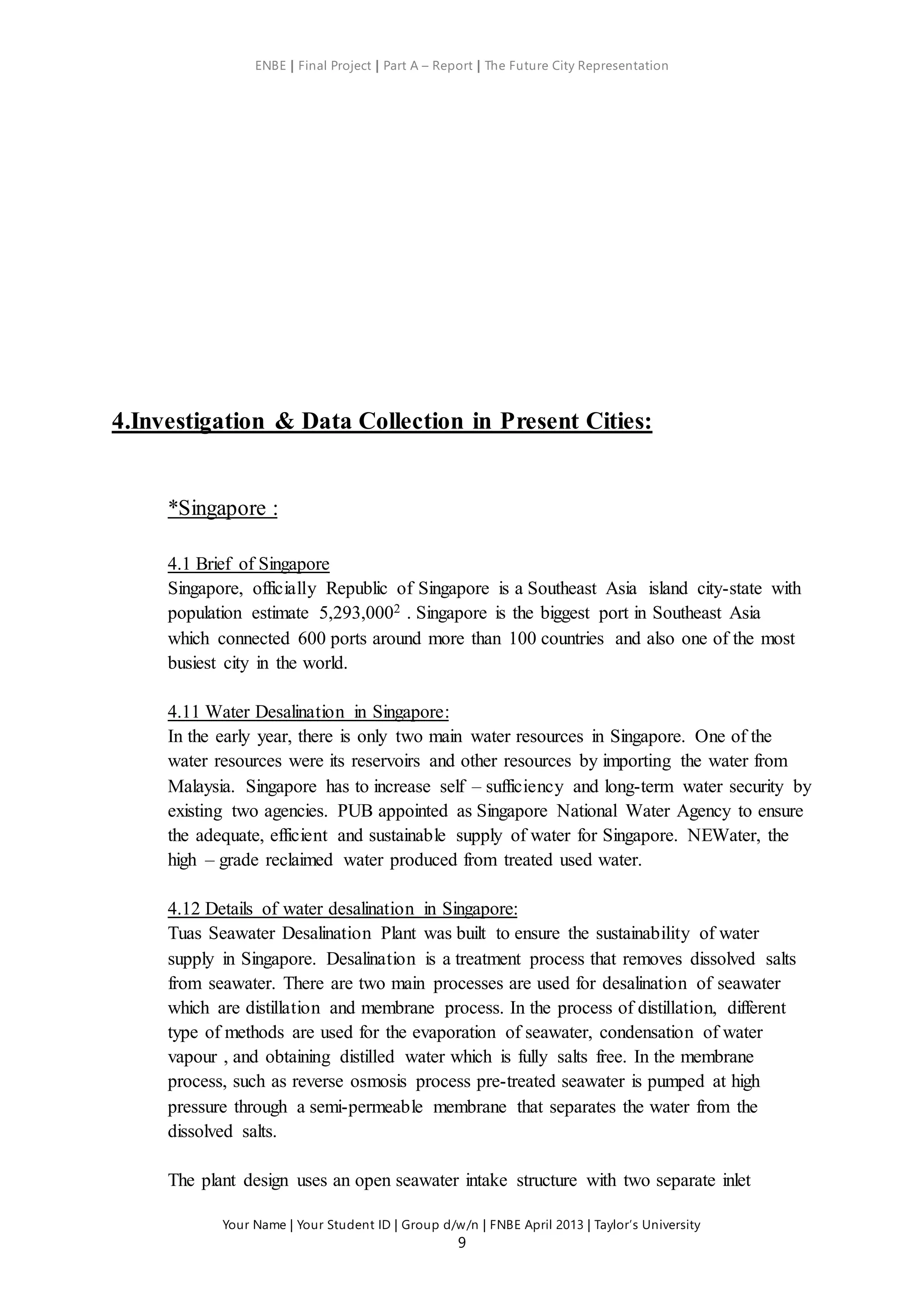 ENBE | Final Project | Part A – Report | The Future City Representation
Your Name | Your Student ID | Group d/w/n | FNBE April 2013 | Taylor’s University
9
4.Investigation & Data Collection in Present Cities:
*Singapore :
4.1 Brief of Singapore
Singapore, officially Republic of Singapore is a Southeast Asia island city-state with
population estimate 5,293,0002 . Singapore is the biggest port in Southeast Asia
which connected 600 ports around more than 100 countries and also one of the most
busiest city in the world.
4.11 Water Desalination in Singapore:
In the early year, there is only two main water resources in Singapore. One of the
water resources were its reservoirs and other resources by importing the water from
Malaysia. Singapore has to increase self – sufficiency and long-term water security by
existing two agencies. PUB appointed as Singapore National Water Agency to ensure
the adequate, efficient and sustainable supply of water for Singapore. NEWater, the
high – grade reclaimed water produced from treated used water.
4.12 Details of water desalination in Singapore:
Tuas Seawater Desalination Plant was built to ensure the sustainability of water
supply in Singapore. Desalination is a treatment process that removes dissolved salts
from seawater. There are two main processes are used for desalination of seawater
which are distillation and membrane process. In the process of distillation, different
type of methods are used for the evaporation of seawater, condensation of water
vapour , and obtaining distilled water which is fully salts free. In the membrane
process, such as reverse osmosis process pre-treated seawater is pumped at high
pressure through a semi-permeable membrane that separates the water from the
dissolved salts.
The plant design uses an open seawater intake structure with two separate inlet
 