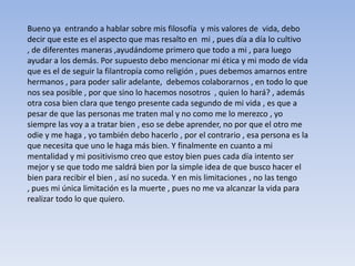 Bueno ya entrando a hablar sobre mis filosofía y mis valores de vida, debo
decir que este es el aspecto que mas resalto en mi , pues día a día lo cultivo
, de diferentes maneras ,ayudándome primero que todo a mi , para luego
ayudar a los demás. Por supuesto debo mencionar mi ética y mi modo de vida
que es el de seguir la filantropía como religión , pues debemos amarnos entre
hermanos , para poder salir adelante, debemos colaborarnos , en todo lo que
nos sea posible , por que sino lo hacemos nosotros , quien lo hará? , además
otra cosa bien clara que tengo presente cada segundo de mi vida , es que a
pesar de que las personas me traten mal y no como me lo merezco , yo
siempre las voy a a tratar bien , eso se debe aprender, no por que el otro me
odie y me haga , yo también debo hacerlo , por el contrario , esa persona es la
que necesita que uno le haga más bien. Y finalmente en cuanto a mi
mentalidad y mi positivismo creo que estoy bien pues cada día intento ser
mejor y se que todo me saldrá bien por la simple idea de que busco hacer el
bien para recibir el bien , así no suceda. Y en mis limitaciones , no las tengo
, pues mi única limitación es la muerte , pues no me va alcanzar la vida para
realizar todo lo que quiero.
 