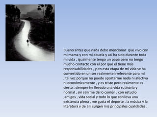 Bueno antes que nada debo mencionar que vivo con
mi mama y con mi abuela y así ha sido durante toda
mi vida , igualmente tengo un papa pero no tengo
mucho contacto con el por qué él tiene más
responsabilidades , y en esta etapa de mi vida se ha
convertido en un ser realmente irrelevante para mi
, tal vez porque no puede aportarme nada ni afectiva
ni económicamente , y es triste pero realmente es
cierto , siempre he llevado una vida rutinaria y
normal , sin salirme de lo común , con estudio
,amigos , vida social y todo lo que conlleva una
existencia plena , me gusta el deporte , la música y la
literatura y de allí surgen mis principales cualidades .
 