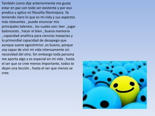 También como dije anteriormente me gusta
estar en paz con todo ser existente y por eso
predico y aplico mi filosofía filantrópica. Ya
teniendo claro lo que es mi vida y sus aspectos
más relevantes , puede enunciar mis
principales talentos , los cuales son: leer , jugar
baloncesto , hacer el bien , buena memoria
, capacidad analítica para ciencias inexactas y
lo primordial capacidad de desapego que
aunque suene egocéntrico ,es bueno, porque
soy capaz de vivir mi vida intensamente sin
necesidad del otro. Sin embargo toda persona
me aporta algo y es especial en mi vida , hasta
el ser que se cree menos importante, todos te
dejan una lección , hasta el ser que menos se
cree.
 