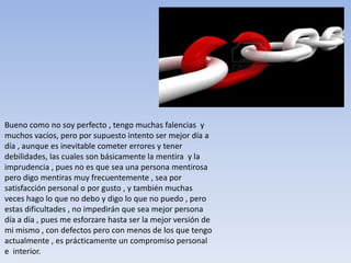 Bueno como no soy perfecto , tengo muchas falencias y
muchos vacíos, pero por supuesto intento ser mejor día a
día , aunque es inevitable cometer errores y tener
debilidades, las cuales son básicamente la mentira y la
imprudencia , pues no es que sea una persona mentirosa
pero digo mentiras muy frecuentemente , sea por
satisfacción personal o por gusto , y también muchas
veces hago lo que no debo y digo lo que no puedo , pero
estas dificultades , no impedirán que sea mejor persona
día a día , pues me esforzare hasta ser la mejor versión de
mi mismo , con defectos pero con menos de los que tengo
actualmente , es prácticamente un compromiso personal
e interior.
 