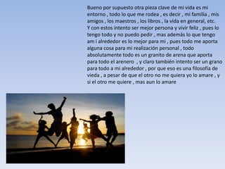 Bueno por supuesto otra pieza clave de mi vida es mi
entorno , todo lo que me rodea , es decir , mi familia , mis
amigos , los maestros , los libros , la vida en general, etc.
Y con estos intento ser mejor persona y vivir feliz , pues lo
tengo todo y no puedo pedir , mas además lo que tengo
am i alrededor es lo mejor para mi , pues todo me aporta
alguna cosa para mi realización personal , todo
absolutamente todo es un granito de arena que aporta
para todo el arenero , y claro también intento ser un grano
para todo a mi alrededor , por que eso es una filosofía de
vieda , a pesar de que el otro no me quiera yo lo amare , y
si el otro me quiere , mas aun lo amare
 