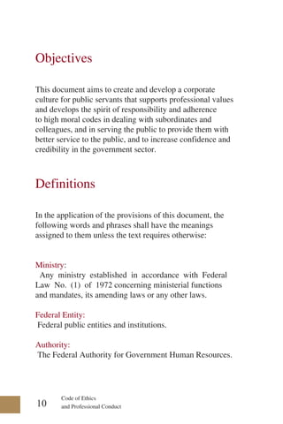 Code of Ethics
and Professional Conduct
Objectives
This document aims to create and develop a corporate
culture for public servants that supports professional values
and develops the spirit of responsibility and adherence
to high moral codes in dealing with subordinates and
colleagues, and in serving the public to provide them with
better service to the public, and to increase confidence and
credibility in the government sector.
Definitions
In the application of the provisions of this document, the
following words and phrases shall have the meanings
assigned to them unless the text requires otherwise:
Ministry:
Any ministry established in accordance with Federal
Law No. (1) of 1972 concerning ministerial functions
and mandates, its amending laws or any other laws.
Federal Entity:
Federal public entities and institutions.
Authority:
The Federal Authority for Government Human Resources.
10
 