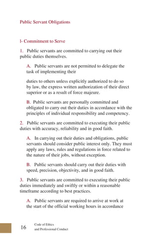 Code of Ethics
and Professional Conduct
Public Servant Obligations
l- Commitment to Serve
1. Public servants are committed to carrying out their
public duties themselves.
A. Public servants are not permitted to delegate the
task of implementing their
duties to others unless explicitly authorized to do so
by law, the express written authorization of their direct
superior or as a result of force majeure.
B. Public servants are personally committed and
obligated to carry out their duties in accordance with the
principles of individual responsibility and competency.
2. Public servants are committed to executing their public
duties with accuracy, reliability and in good faith.
A. In carrying out their duties and obligations, public
servants should consider public interest only. They must
apply any laws, rules and regulations in force related to
the nature of their jobs, without exception.
B. Public servants should carry out their duties with
speed, precision, objectivity, and in good faith.
3. Public servants are committed to executing their public
duties immediately and swiftly or within a reasonable
timeframe according to best practices.
A. Public servants are required to arrive at work at
the start of the official working hours in accordance
16
 