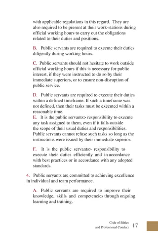 Code of Ethics
and Professional Conduct
with applicable regulations in this regard. They are
also required to be present at their work-stations during
official working hours to carry out the obligations
related to their duties and positions.
B. Public servants are required to execute their duties
diligently during working hours.
C. Public servants should not hesitate to work outside
official working hours if this is necessary for public
interest, if they were instructed to do so by their
immediate superiors, or to ensure non-disruption of
public service.
D. Public servants are required to execute their duties
within a defined timeframe. If such a timeframe was
not defined, then their tasks must be executed within a
reasonable time.
E. It is the public servants> responsibility to execute
any task assigned to them, even if it falls outside
the scope of their usual duties and responsibilities.
Public servants cannot refuse such tasks so long as the
instructions were issued by their immediate superior.
F. It is the public servants> responsibility to
execute their duties efficiently and in accordance
with best practices or in accordance with any adopted
standards.
4. Public servants are committed to achieving excellence
in individual and team performance.
A. Public servants are required to improve their
knowledge, skills and competencies through ongoing
learning and training.
17
 