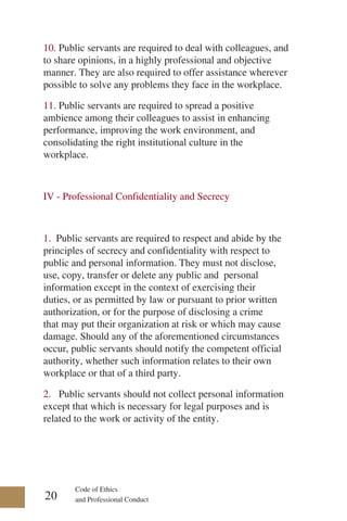 Code of Ethics
and Professional Conduct
10. Public servants are required to deal with colleagues, and
to share opinions, in a highly professional and objective
manner. They are also required to offer assistance wherever
possible to solve any problems they face in the workplace.
11. Public servants are required to spread a positive
ambience among their colleagues to assist in enhancing
performance, improving the work environment, and
consolidating the right institutional culture in the
workplace.
IV - Professional Confidentiality and Secrecy
1. Public servants are required to respect and abide by the
principles of secrecy and confidentiality with respect to
public and personal information. They must not disclose,
use, copy, transfer or delete any public and personal
information except in the context of exercising their
duties, or as permitted by law or pursuant to prior written
authorization, or for the purpose of disclosing a crime
that may put their organization at risk or which may cause
damage. Should any of the aforementioned circumstances
occur, public servants should notify the competent official
authority, whether such information relates to their own
workplace or that of a third party.
2. Public servants should not collect personal information
except that which is necessary for legal purposes and is
related to the work or activity of the entity.
20
 