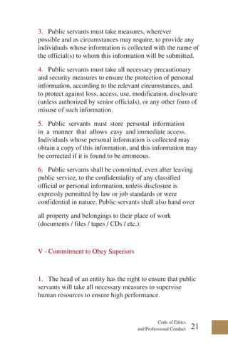 Code of Ethics
and Professional Conduct
3. Public servants must take measures, wherever
possible and as circumstances may require, to provide any
individuals whose information is collected with the name of
the official(s) to whom this information will be submitted.
4. Public servants must take all necessary precautionary
and security measures to ensure the protection of personal
information, according to the relevant circumstances, and
to protect against loss, access, use, modification, disclosure
(unless authorized by senior officials), or any other form of
misuse of such information.
5. Public servants must store personal information
in a manner that allows easy and immediate access.
Individuals whose personal information is collected may
obtain a copy of this information, and this information may
be corrected if it is found to be erroneous.
6. Public servants shall be committed, even after leaving
public service, to the confidentiality of any classified
official or personal information, unless disclosure is
expressly permitted by law or job standards or were
confidential in nature. Public servants shall also hand over
all property and belongings to their place of work
(documents / files / tapes / CDs / etc.).
V - Commitment to Obey Superiors
1. The head of an entity has the right to ensure that public
servants will take all necessary measures to supervise
human resources to ensure high performance.
21
 