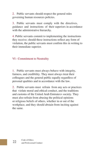 Code of Ethics
and Professional Conduct
2. Public servants should respect the general rules
governing human resources policies.
3. Public servants must comply with the directives,
guidance and instructions of their superiors in accordance
with the administrative hierarchy.
4. Public servants commit to implementing the instructions
they receive; should these instructions reflect any form of
violation, the public servants must confirm this in writing to
their immediate superior.
VI - Commitment to Neutrality
1. Public servants must always behave with integrity,
fairness, and credibility. They must always treat their
colleagues and the general public equally regardless of
personal qualities and in accordance with the law.
2. Public servants must refrain from any acts or practices
that violate moral and ethical conduct, and the traditions
and customs of the United Arab Emirates> society. They
must also refrain from abusing the political opinions
or religious beliefs of others, whether in or out of the
workplace, and they should abstain from inciting against
the same.
22
 