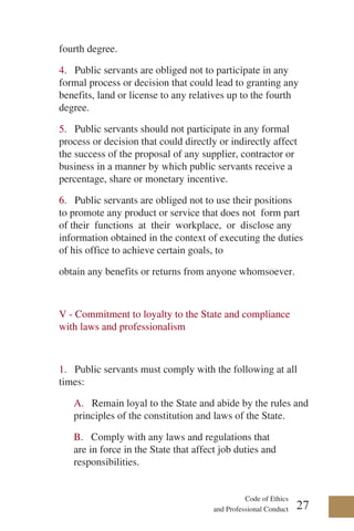 Code of Ethics
and Professional Conduct
fourth degree.
4. Public servants are obliged not to participate in any
formal process or decision that could lead to granting any
benefits, land or license to any relatives up to the fourth
degree.
5. Public servants should not participate in any formal
process or decision that could directly or indirectly affect
the success of the proposal of any supplier, contractor or
business in a manner by which public servants receive a
percentage, share or monetary incentive.
6. Public servants are obliged not to use their positions
to promote any product or service that does not form part
of their functions at their workplace, or disclose any
information obtained in the context of executing the duties
of his office to achieve certain goals, to
obtain any benefits or returns from anyone whomsoever.
V - Commitment to loyalty to the State and compliance
with laws and professionalism
1. Public servants must comply with the following at all
times:
A. Remain loyal to the State and abide by the rules and
principles of the constitution and laws of the State.
B. Comply with any laws and regulations that
are in force in the State that affect job duties and
responsibilities.
27
 