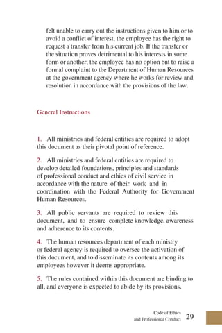 Code of Ethics
and Professional Conduct
felt unable to carry out the instructions given to him or to
avoid a conflict of interest, the employee has the right to
request a transfer from his current job. If the transfer or
the situation proves detrimental to his interests in some
form or another, the employee has no option but to raise a
formal complaint to the Department of Human Resources
at the government agency where he works for review and
resolution in accordance with the provisions of the law.
General Instructions
1. All ministries and federal entities are required to adopt
this document as their pivotal point of reference.
2. All ministries and federal entities are required to
develop detailed foundations, principles and standards
of professional conduct and ethics of civil service in
accordance with the nature of their work and in
coordination with the Federal Authority for Government
Human Resources.
3. All public servants are required to review this
document, and to ensure complete knowledge, awareness
and adherence to its contents.
4. The human resources department of each ministry
or federal agency is required to oversee the activation of
this document, and to disseminate its contents among its
employees however it deems appropriate.
5. The rules contained within this document are binding to
all, and everyone is expected to abide by its provisions.
29
 